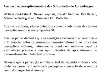 Perspectiva perceptivo-motora das Dificuldades de Aprendizagem
William Cruickshank, Newell Kephart, Gerald Getman, Ray Barsch,
Marianne Frostig, Glenn Doman e Carl Delacato
Estes sete autores, são reconhecidos como os defensores das teorias
perceptivo-motoras no campo das DA.
Essa perpetiva defendia que as aquisições evidenciam a hierarquia e
a interacção entre os processos sensóriomotores e os processos
perceptivo- motores, naturalmente pondo em relevo o papel da
estimulação precoce e das oportunidades de aprendizagem no
desenvolvimento intelectual posterior.
Defende que a percepção é indissociável da resposta motora - não
podemos pensar em actividade perceptiva e em actividade motora
como dois aspectos diferentes
 