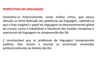 PERPECTIVAS DA LINGUAGEM
Constatou-se historicamente, numa análise crítica, que pouca
atenção se tinha dedicado aos problemas da linguagem, sabendo-se
que é hoje inegável o papel da linguagem no desenvolvimento global
da criança, como é indubitável a relevância das funções receptivas e
expressivas da linguagem na compreensão das DA.
E incontestável que os problemas de linguagem (compreensão
auditiva, fala, leitura e escrita) se encontram envolvidos
preferencialmente no âmbito das DA.
 