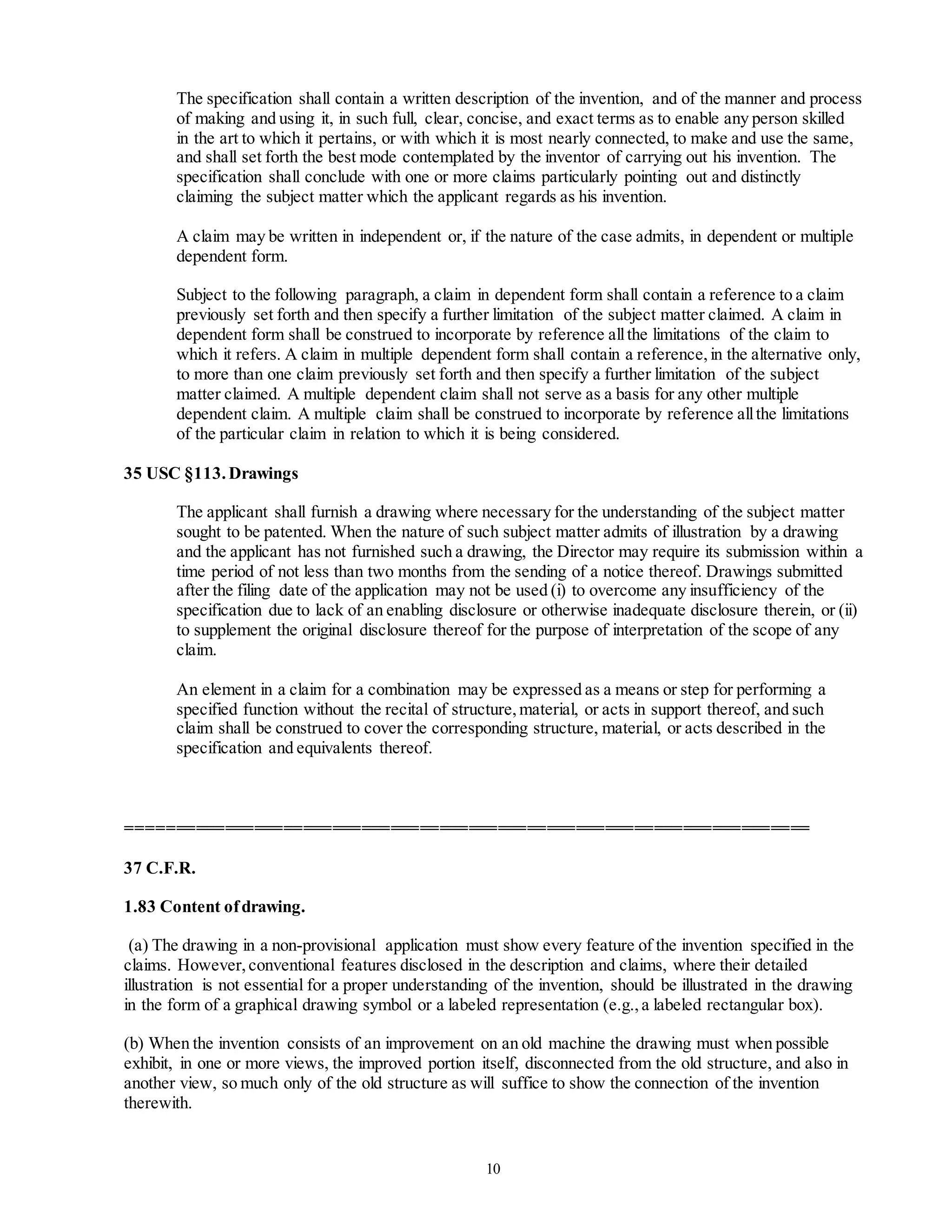 10
The specification shall contain a written description of the invention, and of the manner and process
of making and using it, in such full, clear, concise, and exact terms as to enable any person skilled
in the art to which it pertains, or with which it is most nearly connected, to make and use the same,
and shall set forth the best mode contemplated by the inventor of carrying out his invention. The
specification shall conclude with one or more claims particularly pointing out and distinctly
claiming the subject matter which the applicant regards as his invention.
A claim may be written in independent or, if the nature of the case admits, in dependent or multiple
dependent form.
Subject to the following paragraph, a claim in dependent form shall contain a reference to a claim
previously set forth and then specify a further limitation of the subject matter claimed. A claim in
dependent form shall be construed to incorporate by reference allthe limitations of the claim to
which it refers. A claim in multiple dependent form shall contain a reference,in the alternative only,
to more than one claim previously set forth and then specify a further limitation of the subject
matter claimed. A multiple dependent claim shall not serve as a basis for any other multiple
dependent claim. A multiple claim shall be construed to incorporate by reference allthe limitations
of the particular claim in relation to which it is being considered.
35 USC §113.Drawings
The applicant shall furnish a drawing where necessary for the understanding of the subject matter
sought to be patented. When the nature of such subject matter admits of illustration by a drawing
and the applicant has not furnished such a drawing, the Director may require its submission within a
time period of not less than two months from the sending of a notice thereof. Drawings submitted
after the filing date of the application may not be used (i) to overcome any insufficiency of the
specification due to lack of an enabling disclosure or otherwise inadequate disclosure therein, or (ii)
to supplement the original disclosure thereof for the purpose of interpretation of the scope of any
claim.
An element in a claim for a combination may be expressed as a means or step for performing a
specified function without the recital of structure,material, or acts in support thereof, and such
claim shall be construed to cover the corresponding structure, material, or acts described in the
specification and equivalents thereof.
======================================================================
37 C.F.R.
1.83 Content ofdrawing.
(a) The drawing in a non-provisional application must show every feature of the invention specified in the
claims. However,conventional features disclosed in the description and claims, where their detailed
illustration is not essential for a proper understanding of the invention, should be illustrated in the drawing
in the form of a graphical drawing symbol or a labeled representation (e.g.,a labeled rectangular box).
(b) When the invention consists of an improvement on an old machine the drawing must when possible
exhibit, in one or more views, the improved portion itself, disconnected from the old structure, and also in
another view, so much only of the old structure as will suffice to show the connection of the invention
therewith.
 