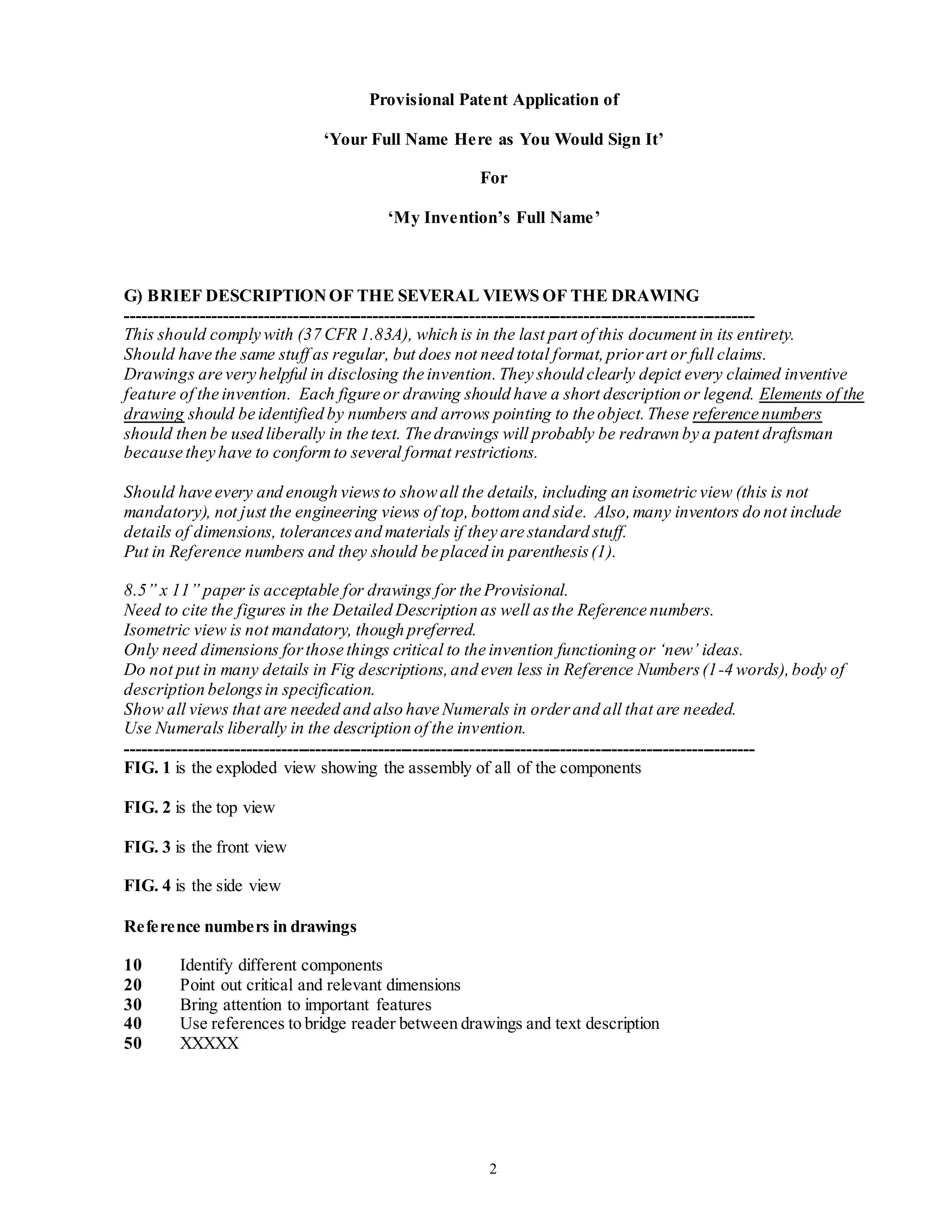 2
Provisional Patent Application of
‘Your Full Name Here as You Would Sign It’
For
‘My Invention’s Full Name’
G) BRIEF DESCRIPTIONOF THE SEVERAL VIEWS OF THE DRAWING
--------------------------------------------------------------------------------------------------------------
This should comply with (37 CFR 1.83A), which is in the last part of this document in its entirety.
Should have the same stuff as regular, but does not need total format,priorart or full claims.
Drawings are very helpful in disclosing the invention.They should clearly depict every claimed inventive
feature of the invention. Each figure or drawing should have a short description or legend. Elements of the
drawing should be identified by numbers and arrows pointing to the object.These reference numbers
should then be used liberally in the text. The drawings will probably be redrawn by a patent draftsman
because they have to conformto several format restrictions.
Should have every and enough viewsto showall the details, including an isometric view (this is not
mandatory), not just the engineering views of top,bottomand side. Also,many inventors do not include
details of dimensions, tolerancesand materials if they are standard stuff.
Put in Reference numbers and they should be placed in parenthesis(1).
8.5” x 11” paper is acceptable for drawings for the Provisional.
Need to cite the figures in the Detailed Description as well asthe Reference numbers.
Isometric view is not mandatory, though preferred.
Only need dimensions forthose things critical to the invention functioning or ‘new’ ideas.
Do not put in many details in Fig descriptions,and even less in Reference Numbers(1-4 words),body of
description belongsin specification.
Show all views that are needed and also have Numerals in orderand all that are needed.
Use Numerals liberally in the description of the invention.
--------------------------------------------------------------------------------------------------------------
FIG. 1 is the exploded view showing the assembly of all of the components
FIG. 2 is the top view
FIG. 3 is the front view
FIG. 4 is the side view
Reference numbers in drawings
10 Identify different components
20 Point out critical and relevant dimensions
30 Bring attention to important features
40 Use references to bridge reader between drawings and text description
50 XXXXX
 