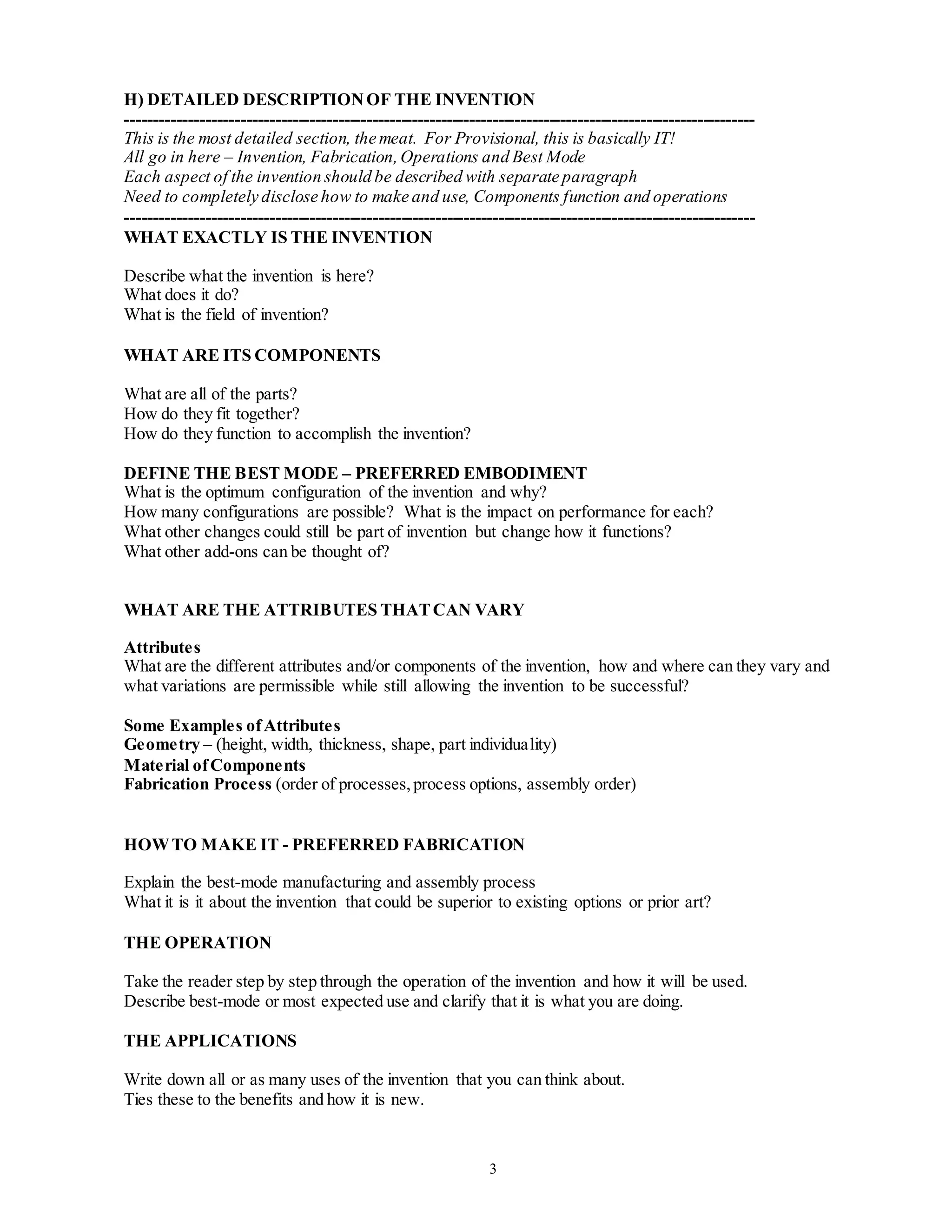 3
H) DETAILED DESCRIPTIONOF THE INVENTION
--------------------------------------------------------------------------------------------------------------
This is the most detailed section, the meat. For Provisional, this is basically IT!
All go in here – Invention, Fabrication,Operations and Best Mode
Each aspect of the invention should be described with separate paragraph
Need to completely disclose how to make and use, Components function and operations
--------------------------------------------------------------------------------------------------------------
WHAT EXACTLY IS THE INVENTION
Describe what the invention is here?
What does it do?
What is the field of invention?
WHAT ARE ITS COMPONENTS
What are all of the parts?
How do they fit together?
How do they function to accomplish the invention?
DEFINE THE BEST MODE – PREFERRED EMBODIMENT
What is the optimum configuration of the invention and why?
How many configurations are possible? What is the impact on performance for each?
What other changes could still be part of invention but change how it functions?
What other add-ons can be thought of?
WHAT ARE THE ATTRIBUTES THATCAN VARY
Attributes
What are the different attributes and/or components of the invention, how and where can they vary and
what variations are permissible while still allowing the invention to be successful?
Some Examples ofAttributes
Geometry – (height, width, thickness, shape, part individuality)
Material ofComponents
Fabrication Process (order of processes,process options, assembly order)
HOWTO MAKE IT - PREFERRED FABRICATION
Explain the best-mode manufacturing and assembly process
What it is it about the invention that could be superior to existing options or prior art?
THE OPERATION
Take the reader step by step through the operation of the invention and how it will be used.
Describe best-mode or most expected use and clarify that it is what you are doing.
THE APPLICATIONS
Write down all or as many uses of the invention that you can think about.
Ties these to the benefits and how it is new.
 