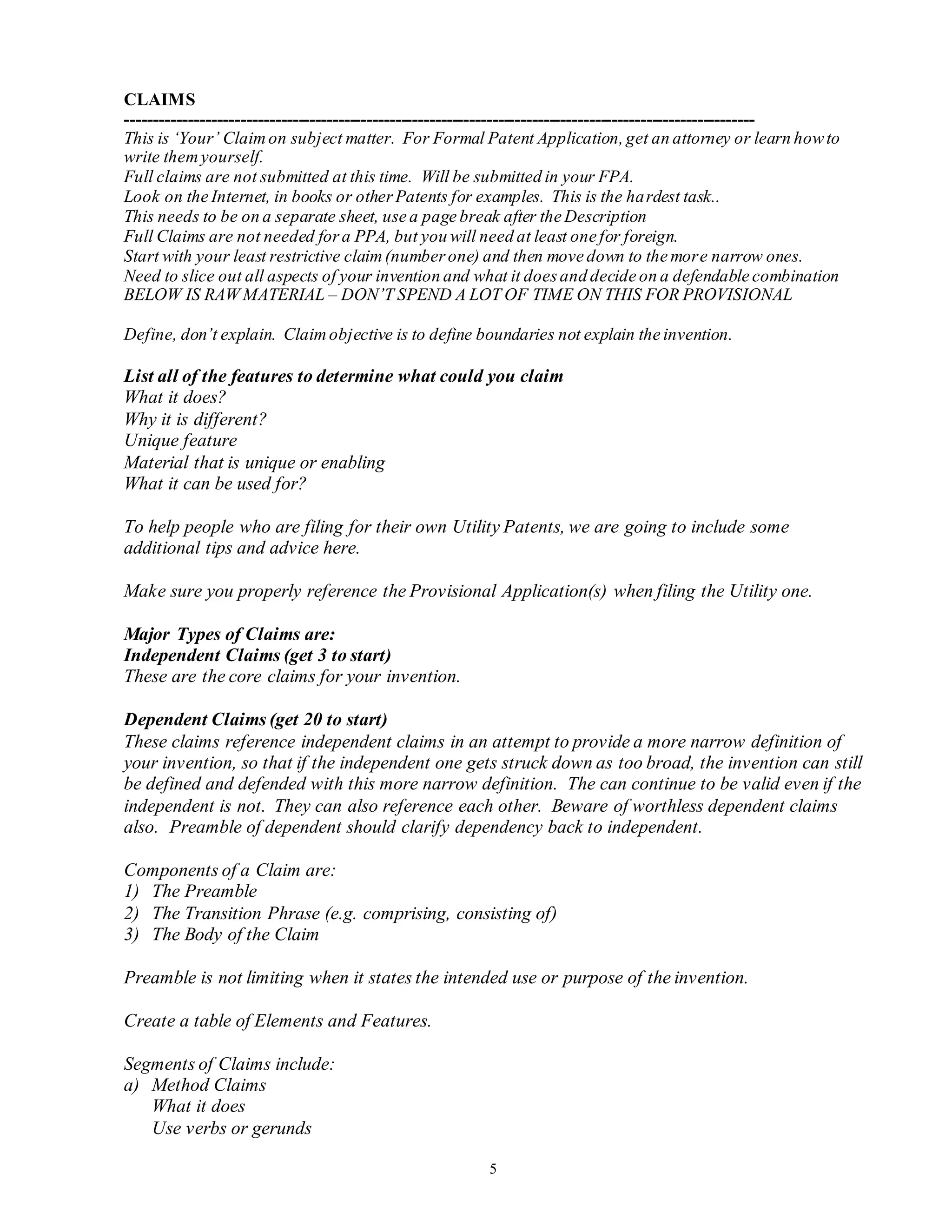 5
CLAIMS
--------------------------------------------------------------------------------------------------------------
This is ‘Your’ Claimon subject matter. For Formal Patent Application,get an attorney or learn howto
write themyourself.
Full claims are not submitted at this time. Will be submitted in your FPA.
Look on the Internet, in books or otherPatents for examples. This is the hardest task..
This needs to be on a separate sheet, use a page break after the Description
Full Claims are not needed fora PPA, but you will need at least one for foreign.
Start with your least restrictive claim(numberone) and then move down to the more narrow ones.
Need to slice out all aspects of your invention and what it doesand decide on a defendable combination
BELOW IS RAW MATERIAL – DON’T SPEND A LOT OF TIME ON THIS FOR PROVISIONAL
Define, don’t explain. Claimobjective is to define boundaries not explain the invention.
List all of the features to determine what could you claim
What it does?
Why it is different?
Unique feature
Material that is unique or enabling
What it can be used for?
To help people who are filing for their own Utility Patents, we are going to include some
additional tips and advice here.
Make sure you properly reference the Provisional Application(s) when filing the Utility one.
Major Types of Claims are:
Independent Claims (get 3 to start)
These are the core claims for your invention.
Dependent Claims (get 20 to start)
These claims reference independent claims in an attempt to provide a more narrow definition of
your invention, so that if the independent one gets struck down as too broad, the invention can still
be defined and defended with this more narrow definition. The can continue to be valid even if the
independent is not. They can also reference each other. Beware of worthless dependent claims
also. Preamble of dependent should clarify dependency back to independent.
Components of a Claim are:
1) The Preamble
2) The Transition Phrase (e.g. comprising, consisting of)
3) The Body of the Claim
Preamble is not limiting when it states the intended use or purpose of the invention.
Create a table of Elements and Features.
Segments of Claims include:
a) Method Claims
What it does
Use verbs or gerunds
 