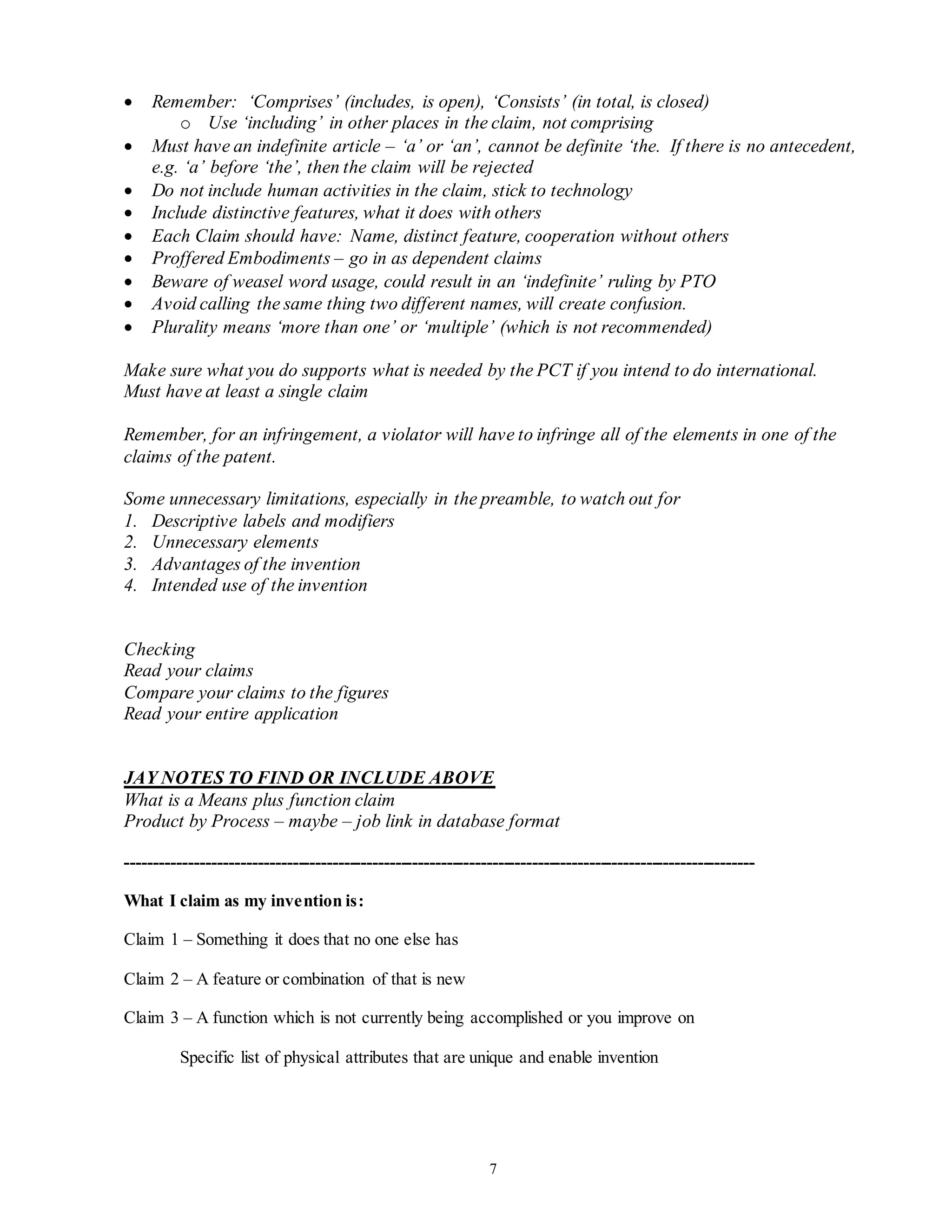 7
 Remember: ‘Comprises’ (includes, is open), ‘Consists’ (in total, is closed)
o Use ‘including’ in other places in the claim, not comprising
 Must have an indefinite article – ‘a’ or ‘an’, cannot be definite ‘the. If there is no antecedent,
e.g. ‘a’ before ‘the’, then the claim will be rejected
 Do not include human activities in the claim, stick to technology
 Include distinctive features, what it does with others
 Each Claim should have: Name, distinct feature, cooperation without others
 Proffered Embodiments – go in as dependent claims
 Beware of weasel word usage, could result in an ‘indefinite’ ruling by PTO
 Avoid calling the same thing two different names, will create confusion.
 Plurality means ‘more than one’ or ‘multiple’ (which is not recommended)
Make sure what you do supports what is needed by the PCT if you intend to do international.
Must have at least a single claim
Remember, for an infringement, a violator will have to infringe all of the elements in one of the
claims of the patent.
Some unnecessary limitations, especially in the preamble, to watch out for
1. Descriptive labels and modifiers
2. Unnecessary elements
3. Advantages of the invention
4. Intended use of the invention
Checking
Read your claims
Compare your claims to the figures
Read your entire application
JAY NOTES TO FIND OR INCLUDE ABOVE
What is a Means plus function claim
Product by Process – maybe – job link in database format
--------------------------------------------------------------------------------------------------------------
What I claim as my invention is:
Claim 1 – Something it does that no one else has
Claim 2 – A feature or combination of that is new
Claim 3 – A function which is not currently being accomplished or you improve on
Specific list of physical attributes that are unique and enable invention
 