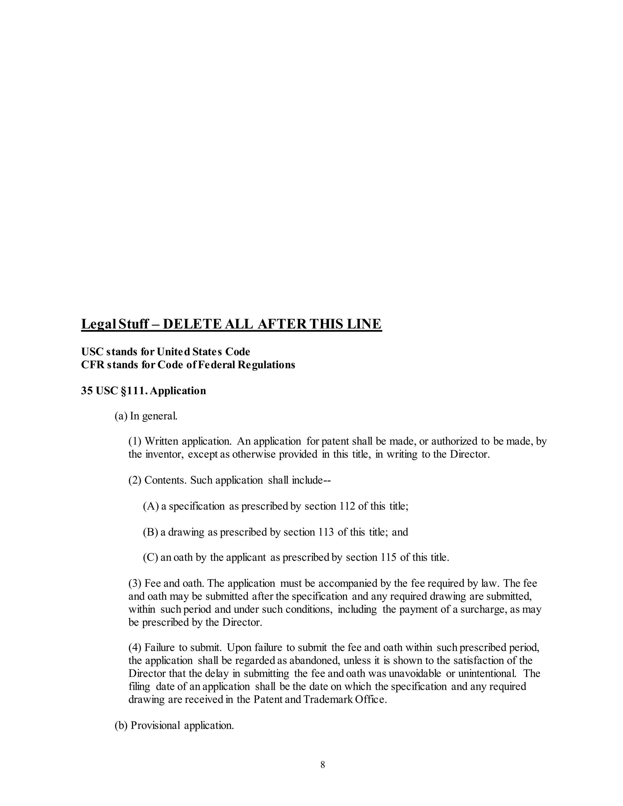 8
LegalStuff – DELETE ALL AFTER THIS LINE
USC stands for United States Code
CFR stands for Code ofFederal Regulations
35 USC §111.Application
(a) In general.
(1) Written application. An application for patent shall be made, or authorized to be made, by
the inventor, except as otherwise provided in this title, in writing to the Director.
(2) Contents. Such application shall include--
(A) a specification as prescribed by section 112 of this title;
(B) a drawing as prescribed by section 113 of this title; and
(C) an oath by the applicant as prescribed by section 115 of this title.
(3) Fee and oath. The application must be accompanied by the fee required by law. The fee
and oath may be submitted after the specification and any required drawing are submitted,
within such period and under such conditions, including the payment of a surcharge, as may
be prescribed by the Director.
(4) Failure to submit. Upon failure to submit the fee and oath within such prescribed period,
the application shall be regarded as abandoned, unless it is shown to the satisfaction of the
Director that the delay in submitting the fee and oath was unavoidable or unintentional. The
filing date of an application shall be the date on which the specification and any required
drawing are received in the Patent and Trademark Office.
(b) Provisional application.
 