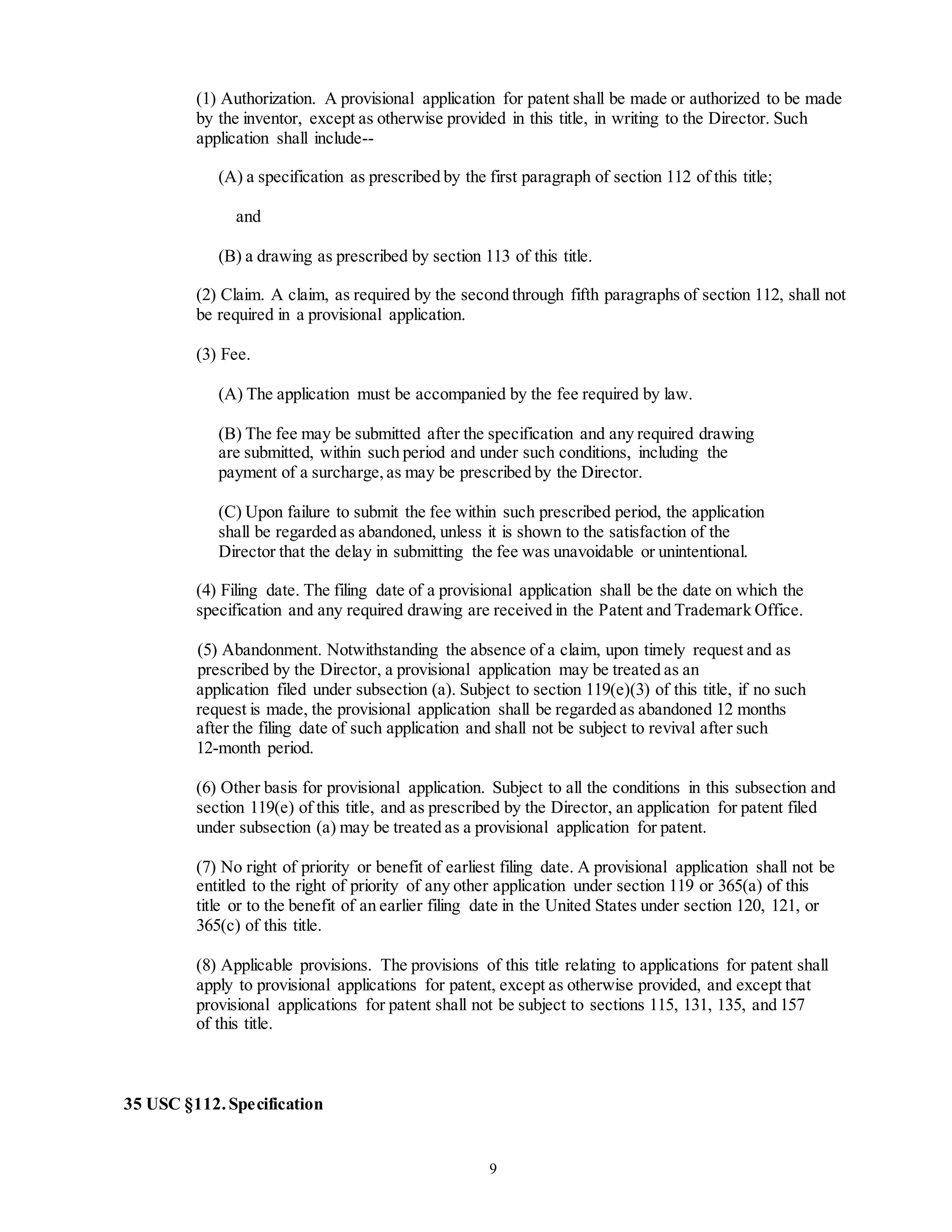 9
(1) Authorization. A provisional application for patent shall be made or authorized to be made
by the inventor, except as otherwise provided in this title, in writing to the Director. Such
application shall include--
(A) a specification as prescribed by the first paragraph of section 112 of this title;
and
(B) a drawing as prescribed by section 113 of this title.
(2) Claim. A claim, as required by the second through fifth paragraphs of section 112, shall not
be required in a provisional application.
(3) Fee.
(A) The application must be accompanied by the fee required by law.
(B) The fee may be submitted after the specification and any required drawing
are submitted, within such period and under such conditions, including the
payment of a surcharge,as may be prescribed by the Director.
(C) Upon failure to submit the fee within such prescribed period, the application
shall be regarded as abandoned, unless it is shown to the satisfaction of the
Director that the delay in submitting the fee was unavoidable or unintentional.
(4) Filing date. The filing date of a provisional application shall be the date on which the
specification and any required drawing are received in the Patent and Trademark Office.
(5) Abandonment. Notwithstanding the absence of a claim, upon timely request and as
prescribed by the Director, a provisional application may be treated as an
application filed under subsection (a). Subject to section 119(e)(3) of this title, if no such
request is made, the provisional application shall be regarded as abandoned 12 months
after the filing date of such application and shall not be subject to revival after such
12-month period.
(6) Other basis for provisional application. Subject to all the conditions in this subsection and
section 119(e) of this title, and as prescribed by the Director, an application for patent filed
under subsection (a) may be treated as a provisional application for patent.
(7) No right of priority or benefit of earliest filing date. A provisional application shall not be
entitled to the right of priority of any other application under section 119 or 365(a) of this
title or to the benefit of an earlier filing date in the United States under section 120, 121, or
365(c) of this title.
(8) Applicable provisions. The provisions of this title relating to applications for patent shall
apply to provisional applications for patent, except as otherwise provided, and except that
provisional applications for patent shall not be subject to sections 115, 131, 135, and 157
of this title.
35 USC §112.Specification
 