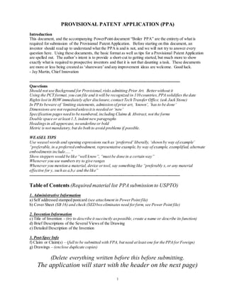 1
PROVISIONAL PATENT APPLICATION (PPA)
Introduction
This document, and the accompanying PowerPoint document “Boiler PPA” are the entirety of what is
required for submission of the Provisional Patent Application. Before starting on this document, an
inventor should read up to understand what the PPA is and is not, and we will not try to answer every
question here. Using these documents, the basic format as well as tips for a Provisional Patent Application
are spelled out. The author’s intent is to provide a short-cut to getting started, but much more to show
exactly what is required to prospective inventors and that it is not that daunting a task. These documents
are more or less being created as ‘shareware’and any improvement ideas are welcome. Good luck.
- Jay Martin, Chief Innovation
--------------------------------------------------------------------------------------------------------------
Questions
Should not use Background for Provisional,risks admitting Prior Art. Betterwithout it
Using the PCT format, you can file and it will be recognized in 110 countries,PPA solidifies the date
Rights lost in ROW immediately after disclosure,contact Tech Transfer Office. (ask Jack Stone)
In PPAs beware of ‘limiting statements, admission of prior art, ‘known’, ‘has to be done’
Dimensions are not required unlessit is needed or ‘new’
Specification pages need to be numbered,including Claims & Abstract, not the forms
Double space or at least 1.5, indent new paragraphs
Headingsin all uppercase, no underline or bold
Metric is not mandatory, but do both to avoid problems if possible.
WEASEL TIPS
Use weasel words and opening expressions such as ‘preferred’ liberally, ‘shown by way of example’
“preferable, in a preferred embodiment, representative example, by way of example, exemplified, alternate
embodiments include…..”
Show stoppers would be like “well know”, “must be done in a certain way”
Whenever you use numbers try to give ranges
Whenever you mention a material, device ortool, say something like “preferably x,or any material
effective for y, such as a,b,c and the like”
--------------------------------------------------------------------------------------------------------------
Table of Contents (Required material list PPA submission to USPTO)
1. Administrative Information
a) Self addressed stamped postcard (see attachment in PowerPoint file)
b) Cover Sheet (SB 16) and check (SEDbox eliminates need forform, see Power Point file)
2. Invention Information
c) Title of Invention - (try to describe it succinctly aspossible, create a name or describe its function)
d) Brief Descriptions of the Several Views of the Drawing
e) Detailed Description of the Invention
3. Post-Spec Info
f) Claim or Claim(s) – (full to be submitted with FPA, but need at least one for the PPA for Foreign)
g) Drawings – (enclose duplicate copies)
(Delete everything written before this before submitting.
The application will start with the header on the next page)
 