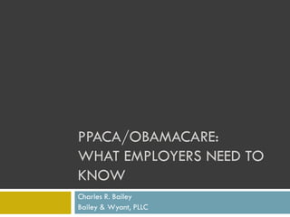 PPACA/OBAMACARE:
WHAT EMPLOYERS NEED TO
KNOW
Charles R. Bailey
Bailey & Wyant, PLLC

 