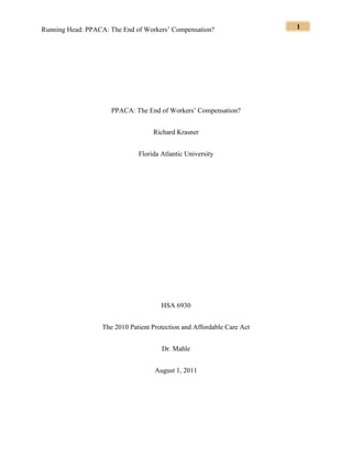 Running Head: PPACA: The End of Workers’ Compensation? 1
PPACA: The End of Workers’ Compensation?
Richard Krasner
Florida Atlantic University
HSA 6930
The 2010 Patient Protection and Affordable Care Act
Dr. Mahle
August 1, 2011
 