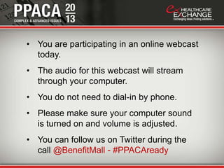 • You are participating in an online webcast
today.
• The audio for this webcast will stream
through your computer.
• You do not need to dial-in by phone.
• Please make sure your computer sound
is turned on and volume is adjusted.
• You can follow us on Twitter during the
call @BenefitMall - #PPACAready
 