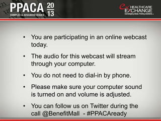 • You are participating in an online webcast
  today.
• The audio for this webcast will stream
  through your computer.
• You do not need to dial-in by phone.
• Please make sure your computer sound
  is turned on and volume is adjusted.
• You can follow us on Twitter during the
  call @BenefitMall - #PPACAready
 