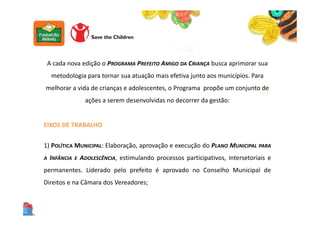 A cada nova edição o PROGRAMA PREFEITO AMIGO DA CRIANÇA busca aprimorar sua
metodologia para tornar sua atuação mais efetiva junto aos municípios. Para
melhorar a vida de crianças e adolescentes, o Programa propõe um conjunto de
ações a serem desenvolvidas no decorrer da gestão:
EIXOS DE TRABALHO
1) POLÍTICA MUNICIPAL: Elaboração, aprovação e execução do PLANO MUNICIPAL PARA
A INFÂNCIA E ADOLESCÊNCIA, estimulando processos participativos, intersetoriais e
permanentes. Liderado pelo prefeito é aprovado no Conselho Municipal de
Direitos e na Câmara dos Vereadores;
 