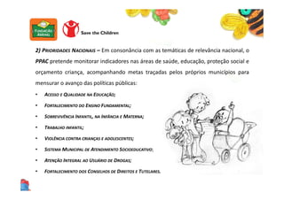 2) PRIORIDADES NACIONAIS – Em consonância com as temáticas de relevância nacional, o
PPAC pretende monitorar indicadores nas áreas de saúde, educação, proteção social e
orçamento criança, acompanhando metas traçadas pelos próprios municípios para
mensurar o avanço das políticas públicas:
• ACESSO E QUALIDADE NA EDUCAÇÃO;
• FORTALECIMENTO DO ENSINO FUNDAMENTAL;
• SOBREVIVÊNCIA INFANTIL, NA INFÂNCIA E MATERNA;
• TRABALHO INFANTIL;
• VIOLÊNCIA CONTRA CRIANÇAS E ADOLESCENTES;
• SISTEMA MUNICIPAL DE ATENDIMENTO SOCIOEDUCATIVO;
• ATENÇÃO INTEGRAL AO USUÁRIO DE DROGAS;
• FORTALECIMENTO DOS CONSELHOS DE DIREITOS E TUTELARES.
 