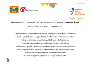 PARA PARTICIPAR DO PROGRAMA O GESTOR MUNICIPAL DEVE ASSINAR O TERMO DE ADESÃO
QUE CONTÉM OS SEGUINTES COMPROMISSOS:
1) Desenvolver a política de forma planejada, participativa, intersetorial e duradoura;
2) Criar e/ou fortalecer a atuação do Conselho Municipal dos Direitos, Conselhos
Tutelares, Setoriais e Fundo Municipal da Criança e do Adolescente;
3) Priorizar a destinação orçamentária para infância e adolescência;
4) Estabelecer, ampliar e fortalecer a relação entre Executivo Municipal, Ministério
Público, Poder Judiciário, Legislativo e organizações sociais, articulando uma Rede
Municipal de Proteção Integral às crianças e adolescentes;
5) Estimular a participação social de crianças e adolescentes.
PASSO 1 - ADESÃO
 