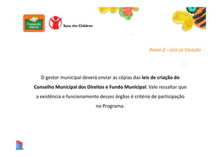 PASSO 2 – LEIS DE CRIAÇÃO
O gestor municipal deverá enviar as cópias das leis de criação do
Conselho Municipal dos Direitos e Fundo Municipal. Vale ressaltar que
a existência e funcionamento desses órgãos é critério de participação
no Programa.
 