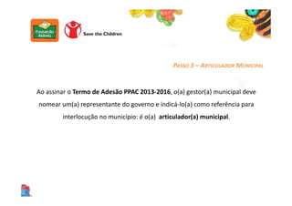 Ao assinar o Termo de Adesão PPAC 2013-2016, o(a) gestor(a) municipal deve
nomear um(a) representante do governo e indicá-lo(a) como referência para
interlocução no município: é o(a) articulador(a) municipal.
PASSO 3 – ARTICULADOR MUNICIPAL
 