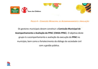 Os gestores municipais devem constituir a Comissão Municipal de
Acompanhamento e Avaliação do PPAC (CMAA-PPAC). O objetivo deste
grupo é o acompanhamento e avaliação da execução do PPAC no
município, bem como o fortalecimento do diálogo da sociedade civil
com a gestão pública.
PASSO 4 – COMISSÃO MUNICIPAL DE ACOMPANHAMENTO E AVALIAÇÃO
 