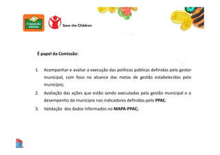 É papel da Comissão:
1. Acompanhar e avaliar a execução das políticas públicas definidas pelo gestor
municipal, com foco no alcance das metas de gestão estabelecidas pelo
município;
2. Avaliação das ações que estão sendo executadas pela gestão municipal e o
desempenho do município nos indicadores definidos pelo PPAC.
3. Validação dos dados informados no MAPA-PPAC;
 