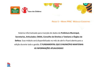 PASSO 5 – MAPA PPAC MÓDULO CADASTRO
Sistema informatizado para inserção de dados da Prefeitura Municipal,
Secretarias, Articulador, CMAA, Conselho de Direitos e Tutelares e Órgãos de
Defesa. Esse módulo será disponibilizado no mês de abril e ficará aberto para a
edição durante toda a gestão. É FUNDAMENTAL QUE O MUNICÍPIO MANTENHA
AS INFORMAÇÕES ATUALIZADAS!
 