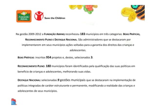 Na gestão 2009-2012 a FUNDAÇÃO ABRINQ reconheceu 183 municípios em três categorias: BOAS PRÁTICAS,
RECONHECIMENTO PLENO E DESTAQUE NACIONAL. São administradores que se destacaram por
implementarem em seus municípios ações voltadas para a garantia dos direitos das crianças e
adolescentes.
BOAS PRÁTICAS: inscritos 954 projetos e, destes, selecionados 3.
RECONHECIMENTO PLENO: 180 municípios foram identificados pela qualificação das suas políticas em
benefício de crianças e adolescentes, melhorando suas vidas.
DESTAQUE NACIONAL: selecionadas 9 gestões municipais que se destacaram na implementação de
políticas integradas de caráter estruturante e permanente, modificando a realidade das crianças e
adolescentes de seus municípios.
 
