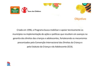 Criado em 1996, o Programa busca mobilizar e apoiar tecnicamente os
municípios na implementação de ações e políticas que resultem em avanços na
garantia dos direitos das crianças e adolescentes, fortalecendo os mecanismos
preconizados pela Convenção Internacional dos Direitos da Criança e
pelo Estatuto da Criança e do Adolescente (ECA).
Objetivo
 