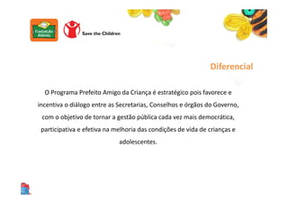 O Programa Prefeito Amigo da Criança é estratégico pois favorece e
incentiva o diálogo entre as Secretarias, Conselhos e órgãos do Governo,
com o objetivo de tornar a gestão pública cada vez mais democrática,
participativa e efetiva na melhoria das condições de vida de crianças e
adolescentes.
Diferencial
 