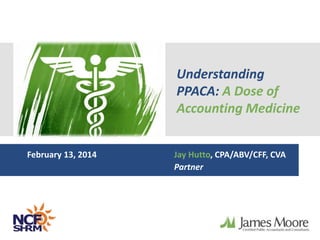 Understanding 
PPACA: A Dose of 
Accounting Medicine 
February 13, 2014 Jay Hutto, CPA/ABV/CFF, CVA 
Partner 
 