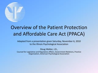 Overview of the Patient Protection
and Affordable Care Act (PPACA)
Adapted from a presentation given Saturday, November 6, 2010
to the Illinois Psychological Association
Doug Walter, J.D.,
Counsel for Legislative and Regulatory Affairs, Government Relations, Practice
Organization, American Psychological Association
 