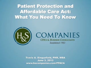 Patient Protection and
Affordable Care Act:
What You Need To Know
Travis A. Sinquefield, PHR, MBA
June 3, 2013
www.hscompanies.com/PPACA
 