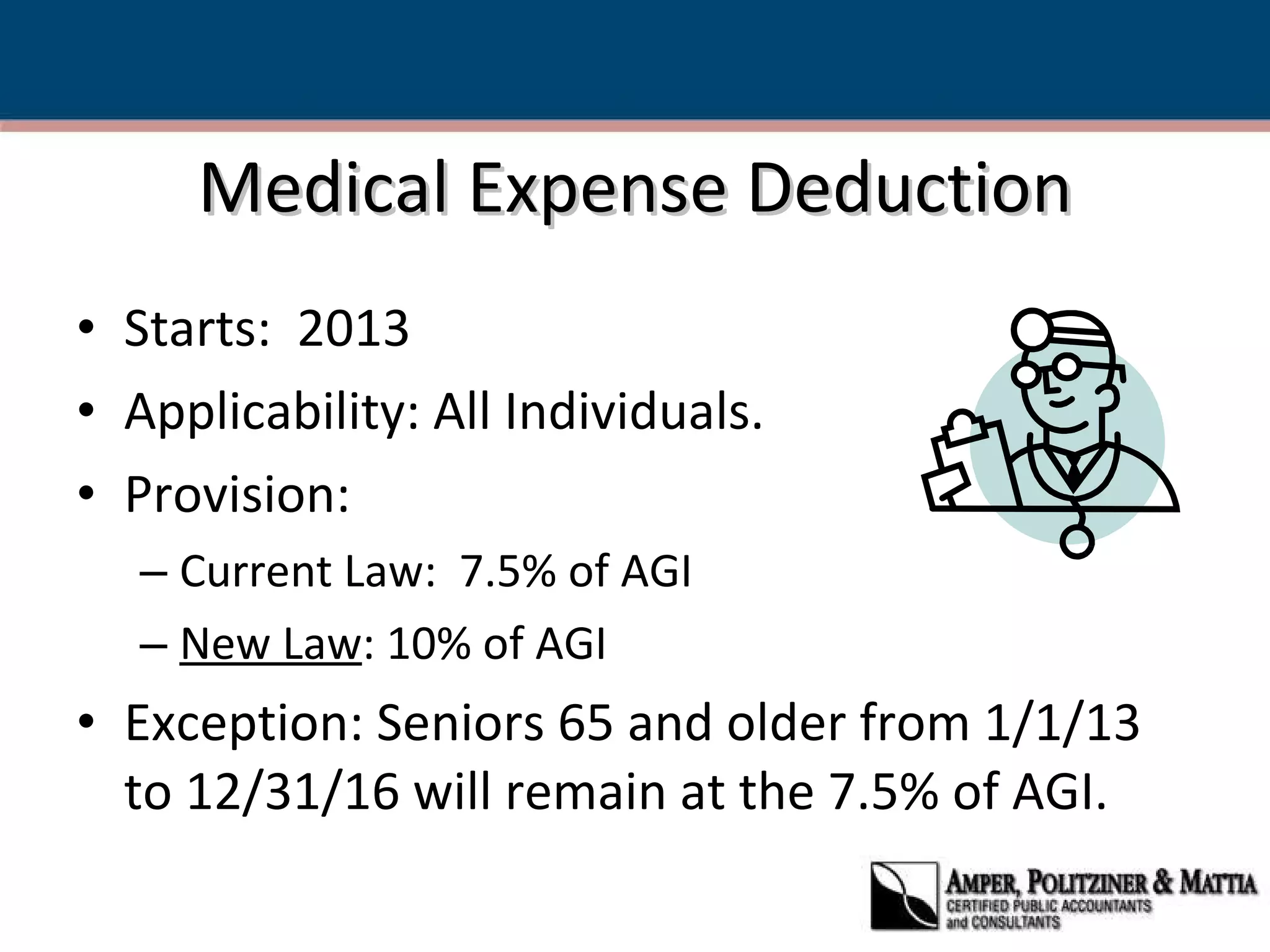 Medical Expense Deduction Starts:  2013  Applicability: All Individuals. Provision:  Current Law:  7.5% of AGI New Law : 10% of AGI Exception: Seniors 65 and older from 1/1/13 to 12/31/16 will remain at the 7.5% of AGI. 