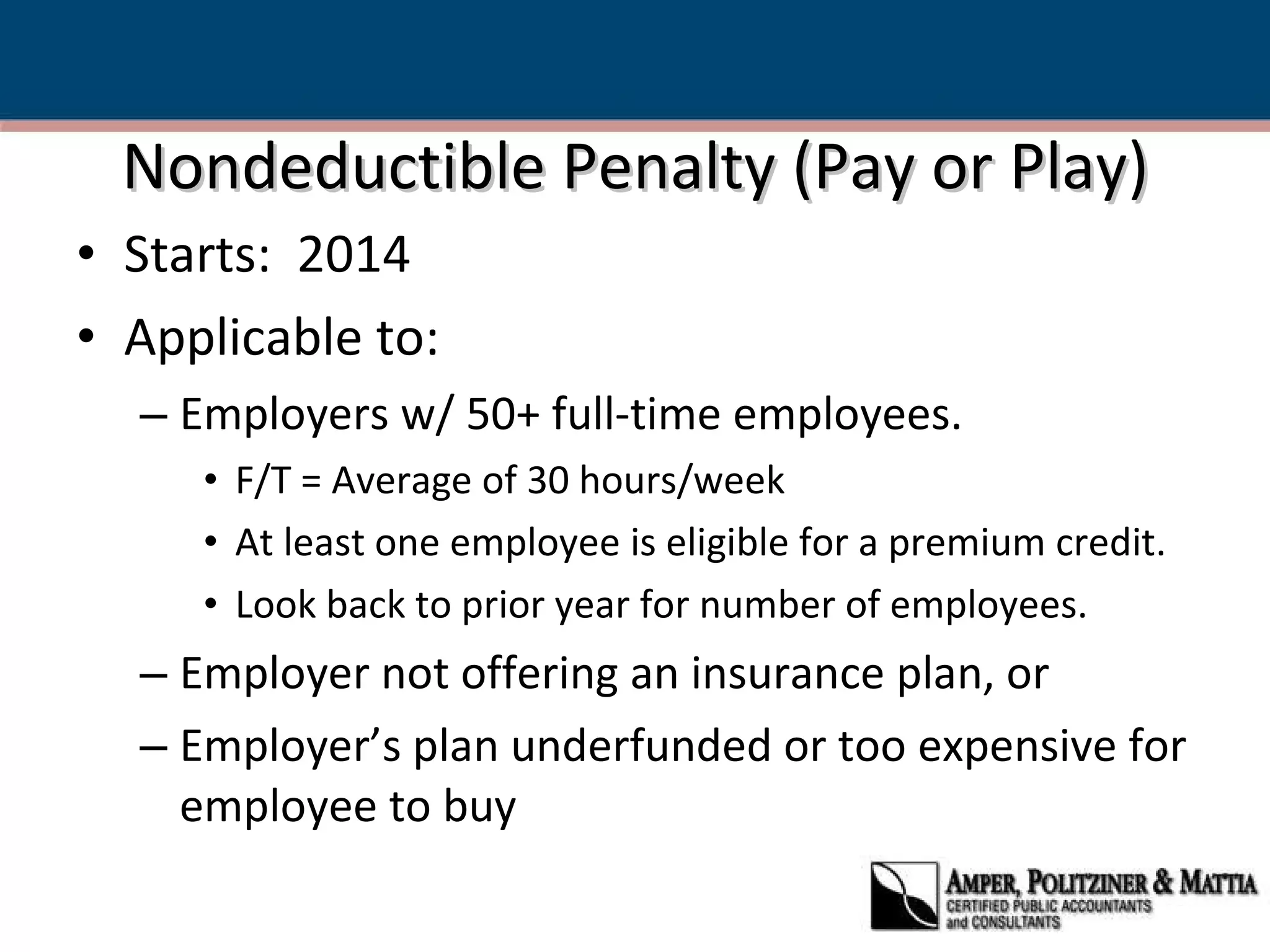 Nondeductible Penalty (Pay or Play) Starts:  2014 Applicable to: Employers w/ 50+ full-time employees. F/T = Average of 30 hours/week At least one employee is eligible for a premium credit. Look back to prior year for number of employees. Employer not offering an insurance plan, or Employer’s plan underfunded or too expensive for employee to buy 