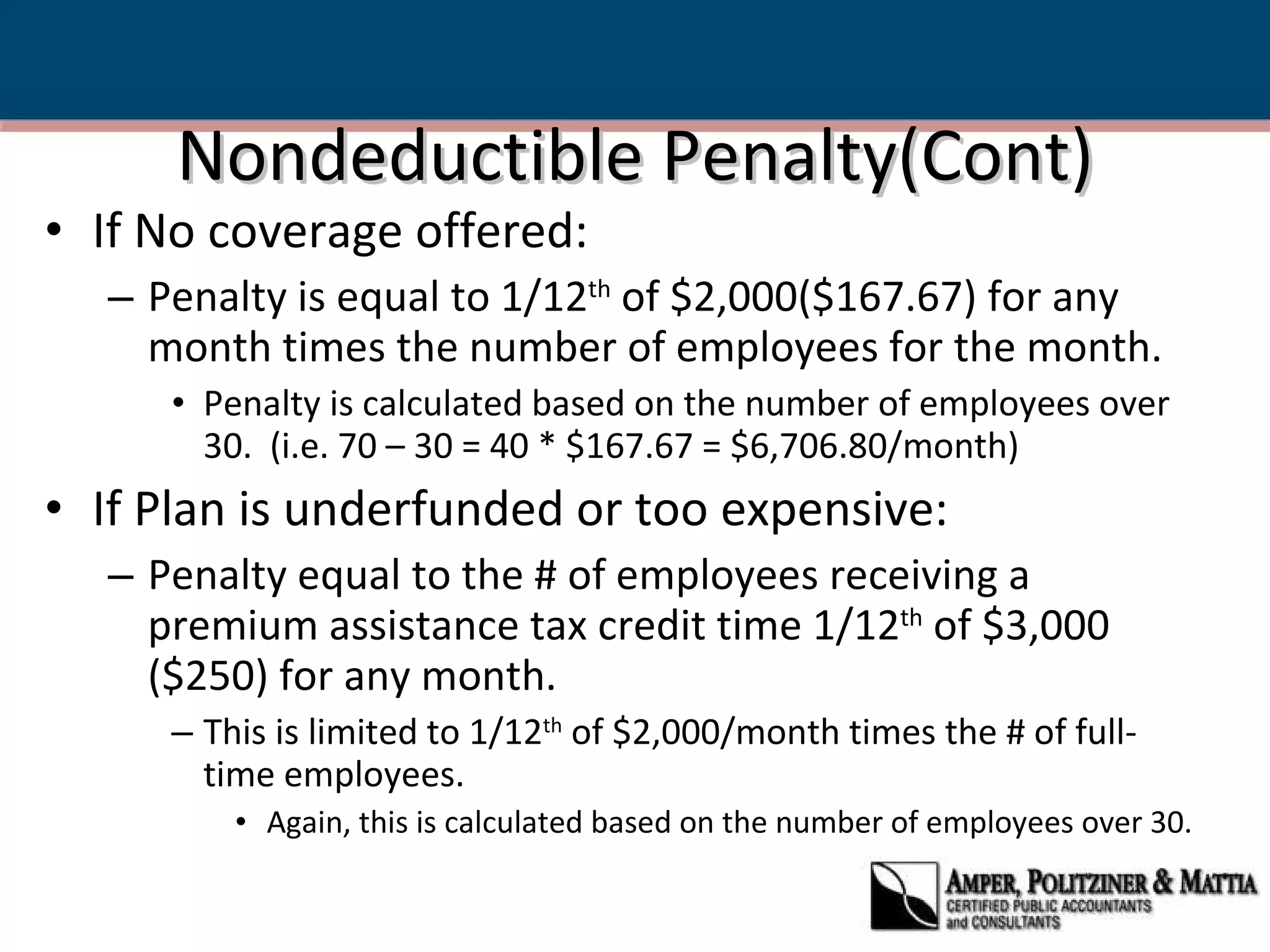 Nondeductible Penalty(Cont) If No coverage offered: Penalty is equal to 1/12 th  of $2,000($167.67) for any month times the number of employees for the month. Penalty is calculated based on the number of employees over 30.  (i.e. 70 – 30 = 40 * $167.67 = $6,706.80/month) If Plan is underfunded or too expensive: Penalty equal to the # of employees receiving a premium assistance tax credit time 1/12 th  of $3,000 ($250) for any month. This is limited to 1/12 th  of $2,000/month times the # of full-time employees. Again, this is calculated based on the number of employees over 30. 
