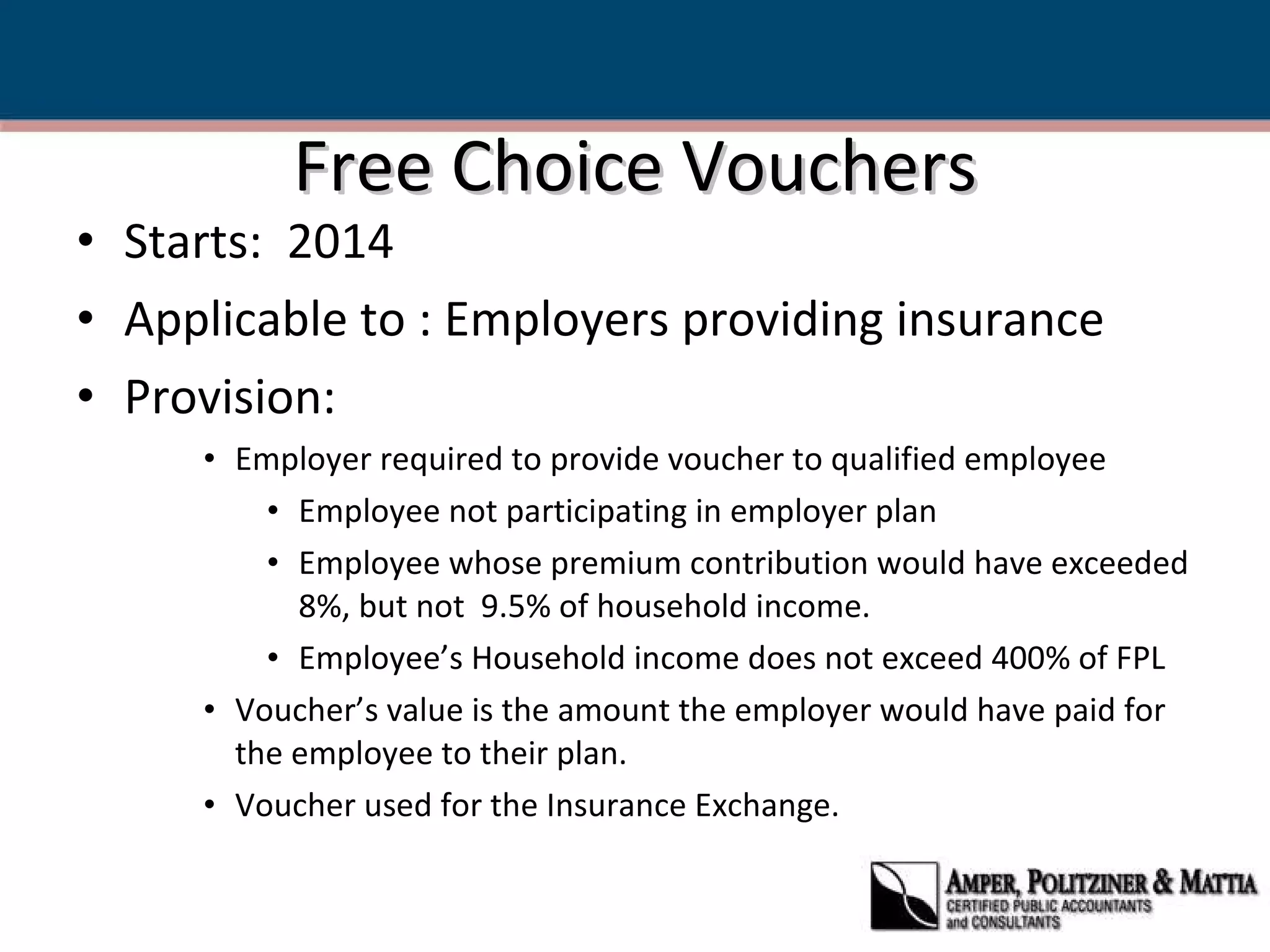 Free Choice Vouchers Starts:  2014 Applicable to : Employers providing insurance Provision:  Employer required to provide voucher to qualified employee Employee not participating in employer plan Employee whose premium contribution would have exceeded 8%, but not  9.5% of household income. Employee’s Household income does not exceed 400% of FPL Voucher’s value is the amount the employer would have paid for the employee to their plan. Voucher used for the Insurance Exchange.  