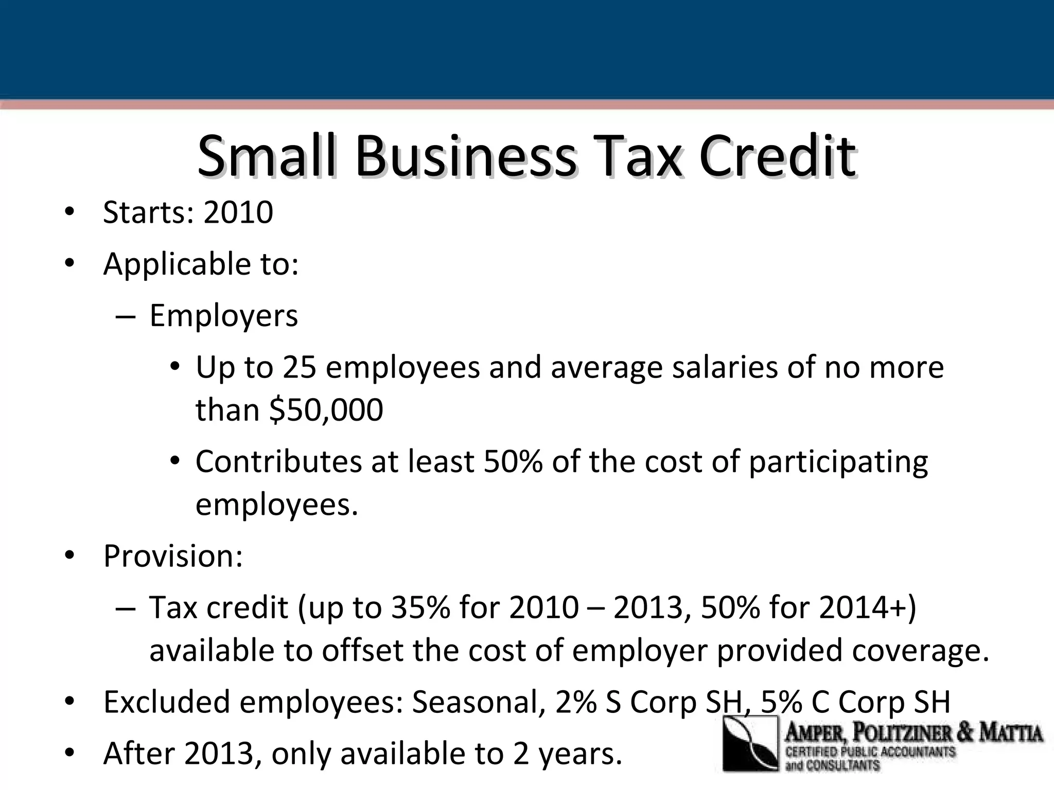 Small Business Tax Credit Starts: 2010 Applicable to: Employers  Up to 25 employees and average salaries of no more than $50,000 Contributes at least 50% of the cost of participating employees. Provision: Tax credit (up to 35% for 2010 – 2013, 50% for 2014+) available to offset the cost of employer provided coverage. Excluded employees: Seasonal, 2% S Corp SH, 5% C Corp SH After 2013, only available to 2 years. 