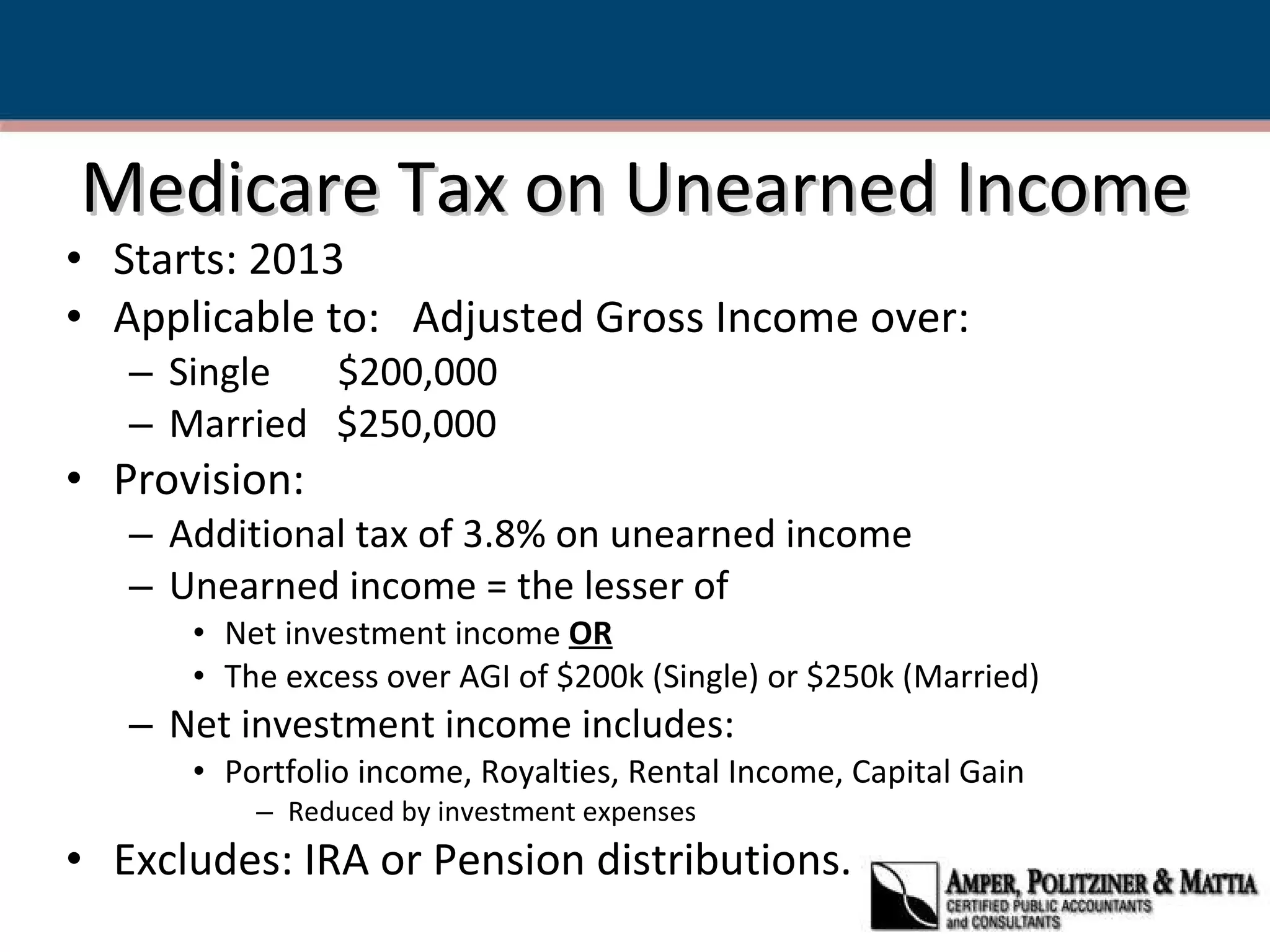 Medicare Tax on Unearned Income Starts: 2013 Applicable to:  Adjusted Gross Income over: Single  $200,000 Married  $250,000 Provision: Additional tax of 3.8% on unearned income Unearned income = the lesser of Net investment income  OR The excess over AGI of $200k (Single) or $250k (Married) Net investment income includes: Portfolio income, Royalties, Rental Income, Capital Gain Reduced by investment expenses Excludes: IRA or Pension distributions. 