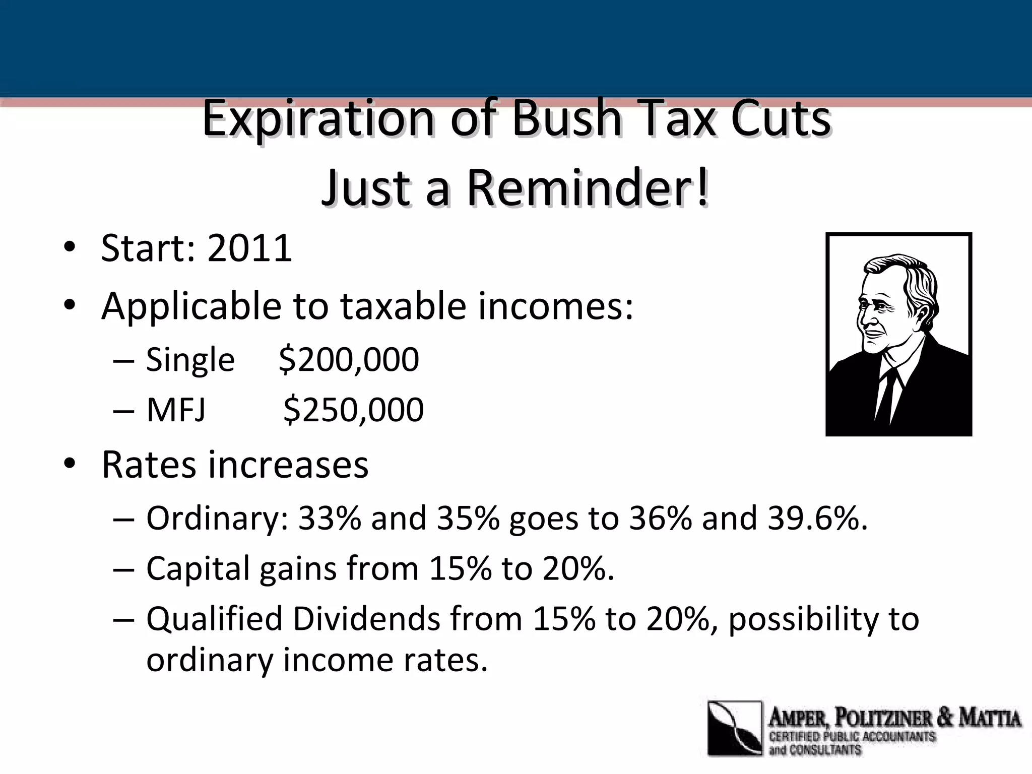 Expiration of Bush Tax Cuts Just a Reminder! Start: 2011 Applicable to taxable incomes: Single  $200,000  MFJ  $250,000 Rates increases Ordinary: 33% and 35% goes to 36% and 39.6%.  Capital gains from 15% to 20%.  Qualified Dividends from 15% to 20%, possibility to ordinary income rates. 