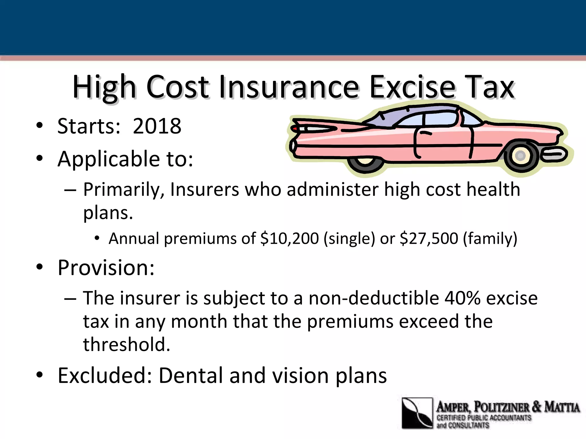 High Cost Insurance Excise Tax Starts:  2018 Applicable to: Primarily, Insurers who administer high cost health plans. Annual premiums of $10,200 (single) or $27,500 (family) Provision: The insurer is subject to a non-deductible 40% excise tax in any month that the premiums exceed the threshold. Excluded: Dental and vision plans  