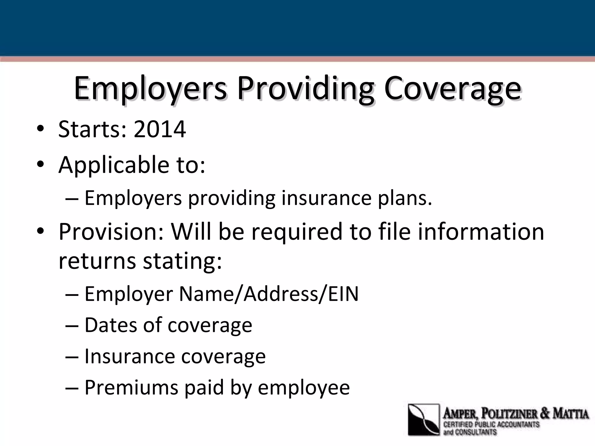 Employers Providing Coverage Starts: 2014  Applicable to: Employers providing insurance plans. Provision: Will be required to file information returns stating: Employer Name/Address/EIN Dates of coverage Insurance coverage Premiums paid by employee 