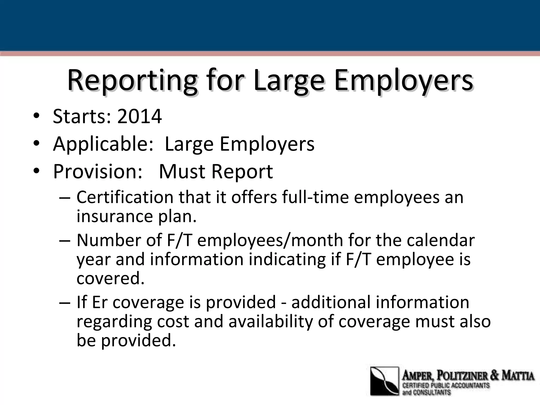 Reporting for Large Employers Starts: 2014 Applicable:  Large Employers Provision:  Must Report Certification that it offers full-time employees an insurance plan. Number of F/T employees/month for the calendar year and information indicating if F/T employee is covered. If Er coverage is provided - additional information regarding cost and availability of coverage must also be provided. 