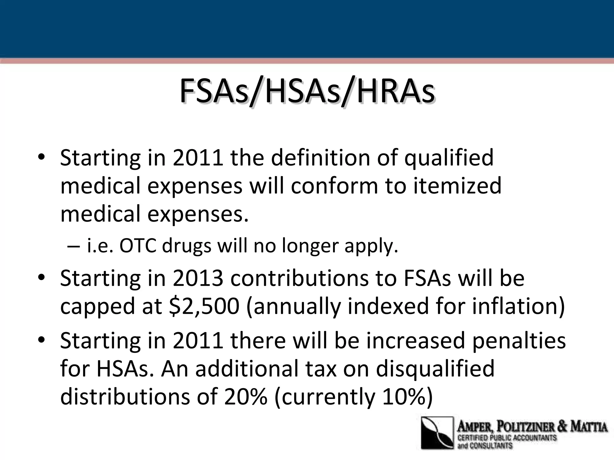 FSAs/HSAs/HRAs Starting in 2011 the definition of qualified medical expenses will conform to itemized medical expenses. i.e. OTC drugs will no longer apply. Starting in 2013 contributions to FSAs will be capped at $2,500 (annually indexed for inflation) Starting in 2011 there will be increased penalties for HSAs. An additional tax on disqualified distributions of 20% (currently 10%) 