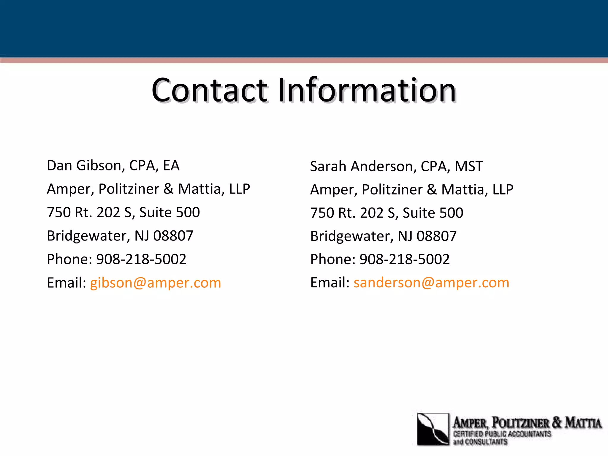 Contact Information Dan Gibson, CPA, EA Amper, Politziner & Mattia, LLP 750 Rt. 202 S, Suite 500 Bridgewater, NJ 08807 Phone: 908-218-5002 Email:  [email_address] Sarah Anderson, CPA, MST Amper, Politziner & Mattia, LLP 750 Rt. 202 S, Suite 500 Bridgewater, NJ 08807 Phone: 908-218-5002 Email:  [email_address] 