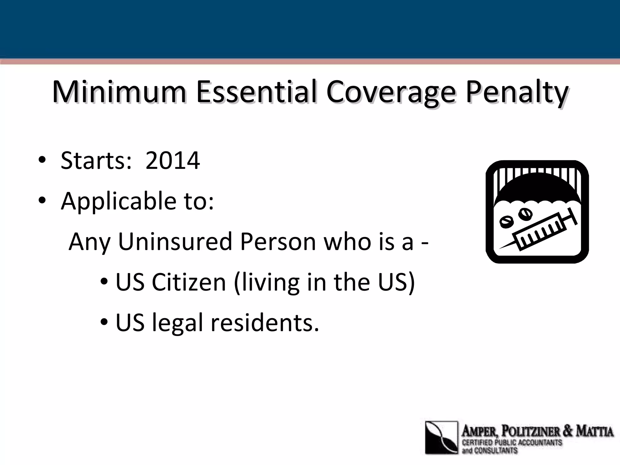 Minimum Essential Coverage Penalty Starts:  2014 Applicable to:  Any Uninsured Person who is a - US Citizen (living in the US) US legal residents.  