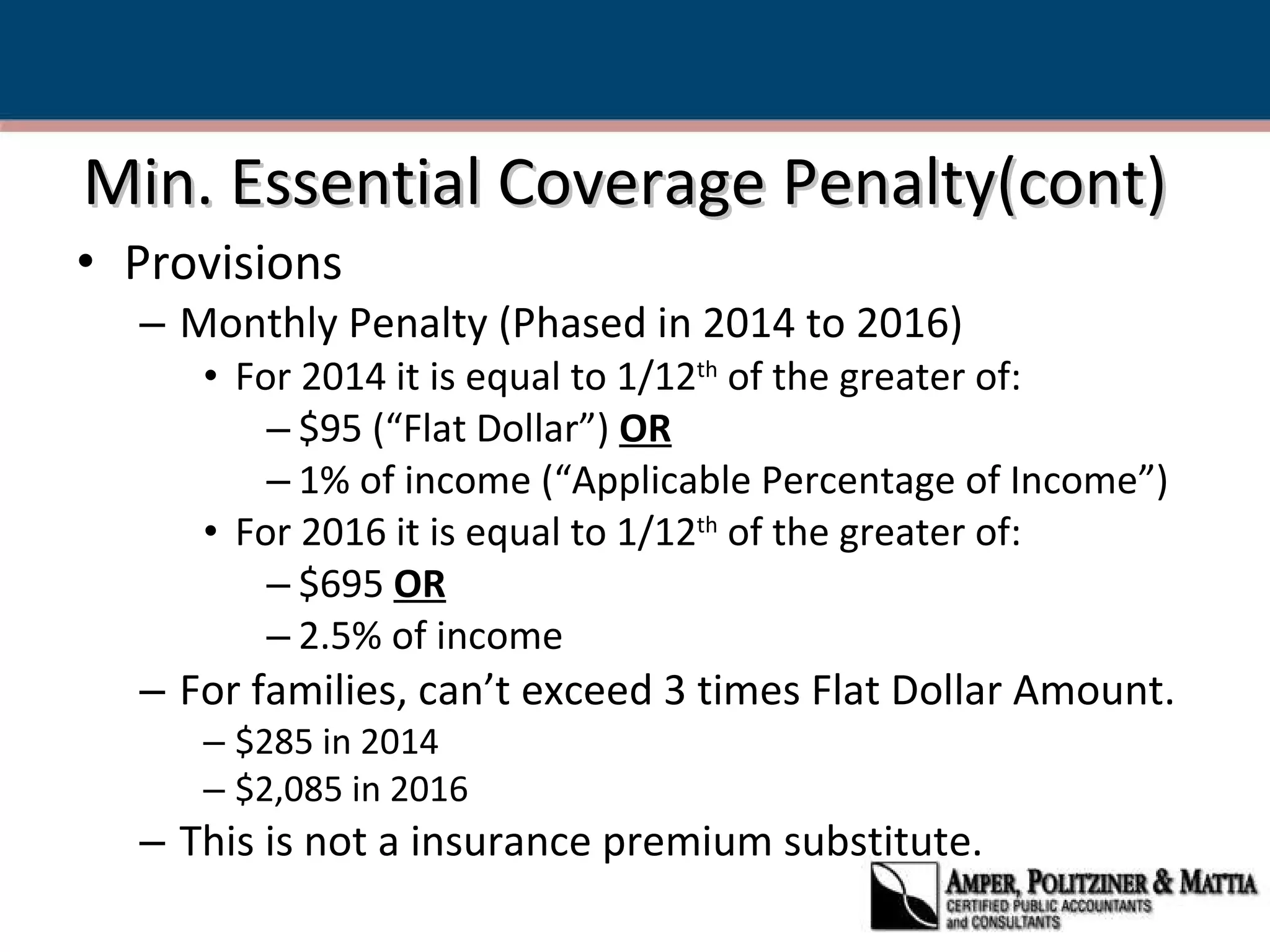 Min. Essential Coverage Penalty(cont) Provisions  Monthly Penalty (Phased in 2014 to 2016) For 2014 it is equal to 1/12 th  of the greater of: $95 (“Flat Dollar”)  OR 1% of income (“Applicable Percentage of Income”) For 2016 it is equal to 1/12 th  of the greater of: $695  OR 2.5% of income For families, can’t exceed 3 times Flat Dollar Amount. $285 in 2014 $2,085 in 2016 This is not a insurance premium substitute. 