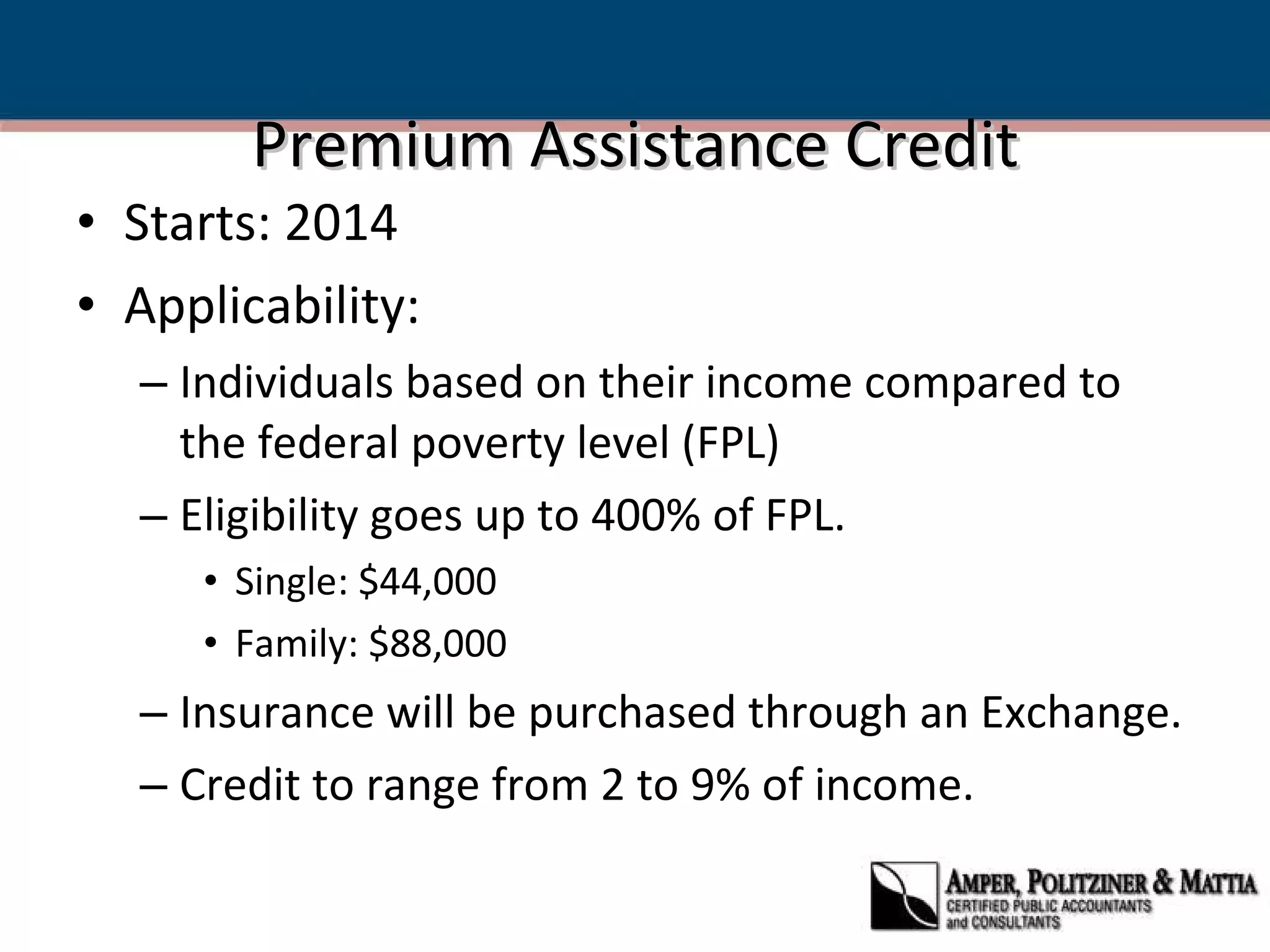 Premium Assistance Credit Starts: 2014 Applicability: Individuals based on their income compared to the federal poverty level (FPL) Eligibility goes up to 400% of FPL.  Single: $44,000 Family: $88,000 Insurance will be purchased through an Exchange. Credit to range from 2 to 9% of income. 