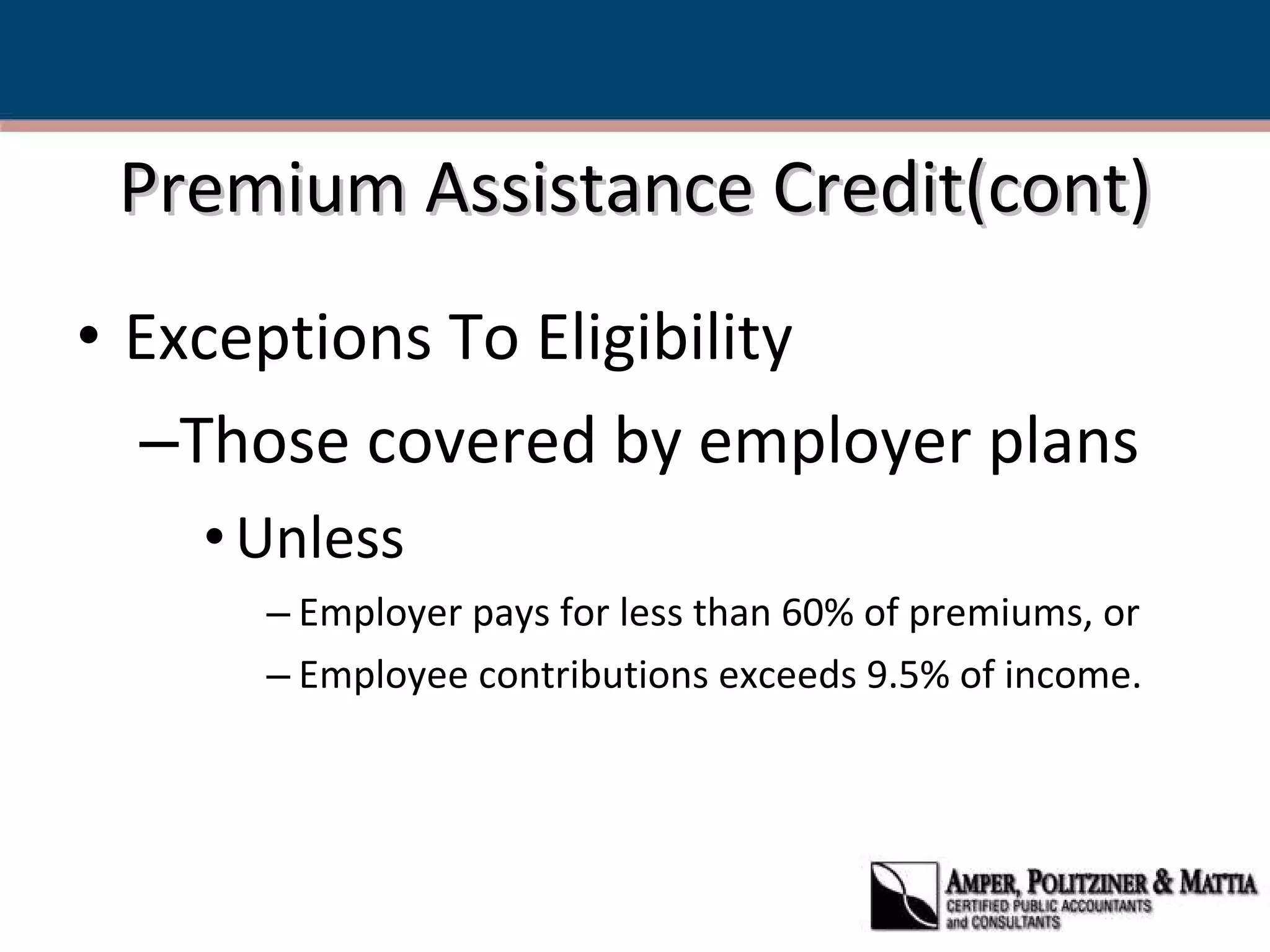 Premium Assistance Credit(cont) Exceptions To Eligibility Those covered by employer plans Unless  Employer pays for less than 60% of premiums, or Employee contributions exceeds 9.5% of income. 