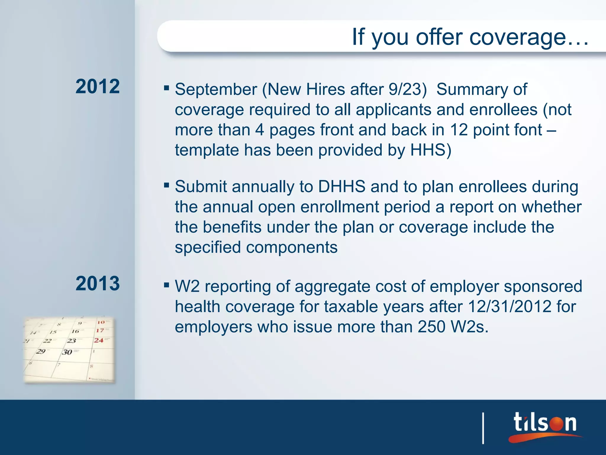 If you offer coverage…

2012    September (New Hires after 9/23) Summary of
         coverage required to all applicants and enrollees (not
         more than 4 pages front and back in 12 point font –
         template has been provided by HHS)

        Submit annually to DHHS and to plan enrollees during
         the annual open enrollment period a report on whether
         the benefits under the plan or coverage include the
         specified components

2013    W2 reporting of aggregate cost of employer sponsored
         health coverage for taxable years after 12/31/2012 for
         employers who issue more than 250 W2s.
 