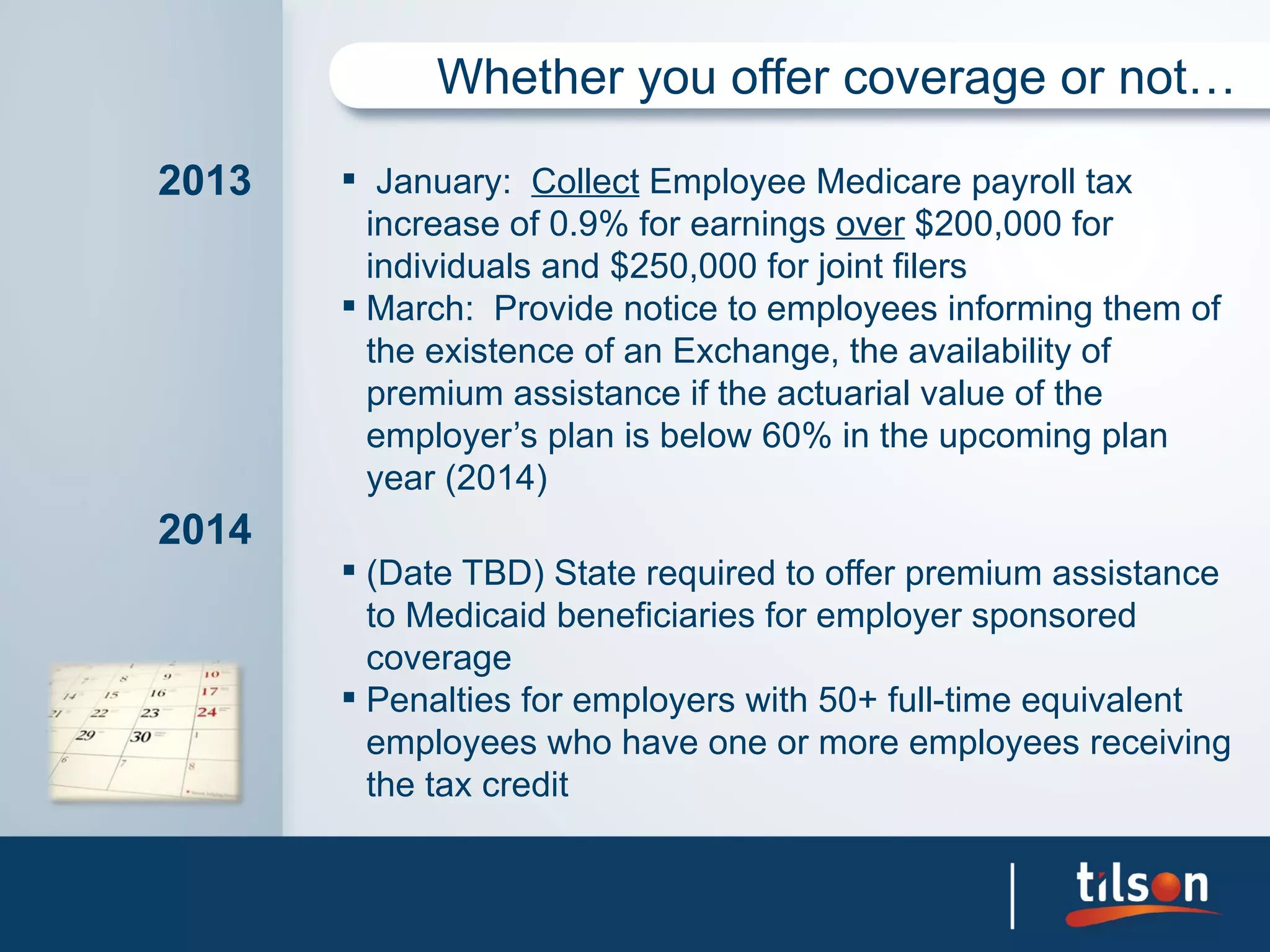 Whether you offer coverage or not…

2013    January: Collect Employee Medicare payroll tax
         increase of 0.9% for earnings over $200,000 for
         individuals and $250,000 for joint filers
        March: Provide notice to employees informing them of
         the existence of an Exchange, the availability of
         premium assistance if the actuarial value of the
         employer’s plan is below 60% in the upcoming plan
         year (2014)
2014
        (Date TBD) State required to offer premium assistance
         to Medicaid beneficiaries for employer sponsored
         coverage
        Penalties for employers with 50+ full-time equivalent
         employees who have one or more employees receiving
         the tax credit
 