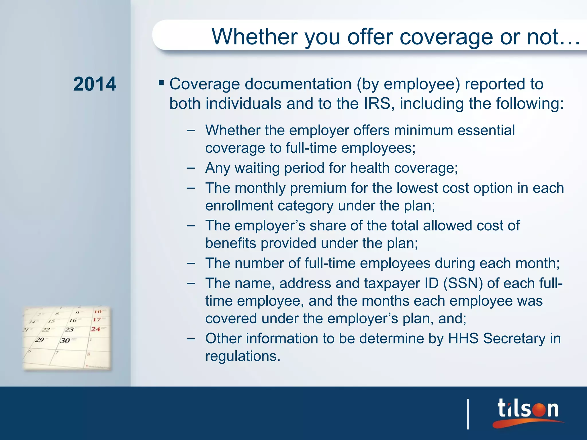 Whether you offer coverage or not…

2014    Coverage documentation (by employee) reported to
         both individuals and to the IRS, including the following:
           – Whether the employer offers minimum essential
             coverage to full-time employees;
           – Any waiting period for health coverage;
           – The monthly premium for the lowest cost option in each
             enrollment category under the plan;
           – The employer’s share of the total allowed cost of
             benefits provided under the plan;
           – The number of full-time employees during each month;
           – The name, address and taxpayer ID (SSN) of each full-
             time employee, and the months each employee was
             covered under the employer’s plan, and;
           – Other information to be determine by HHS Secretary in
             regulations.
 