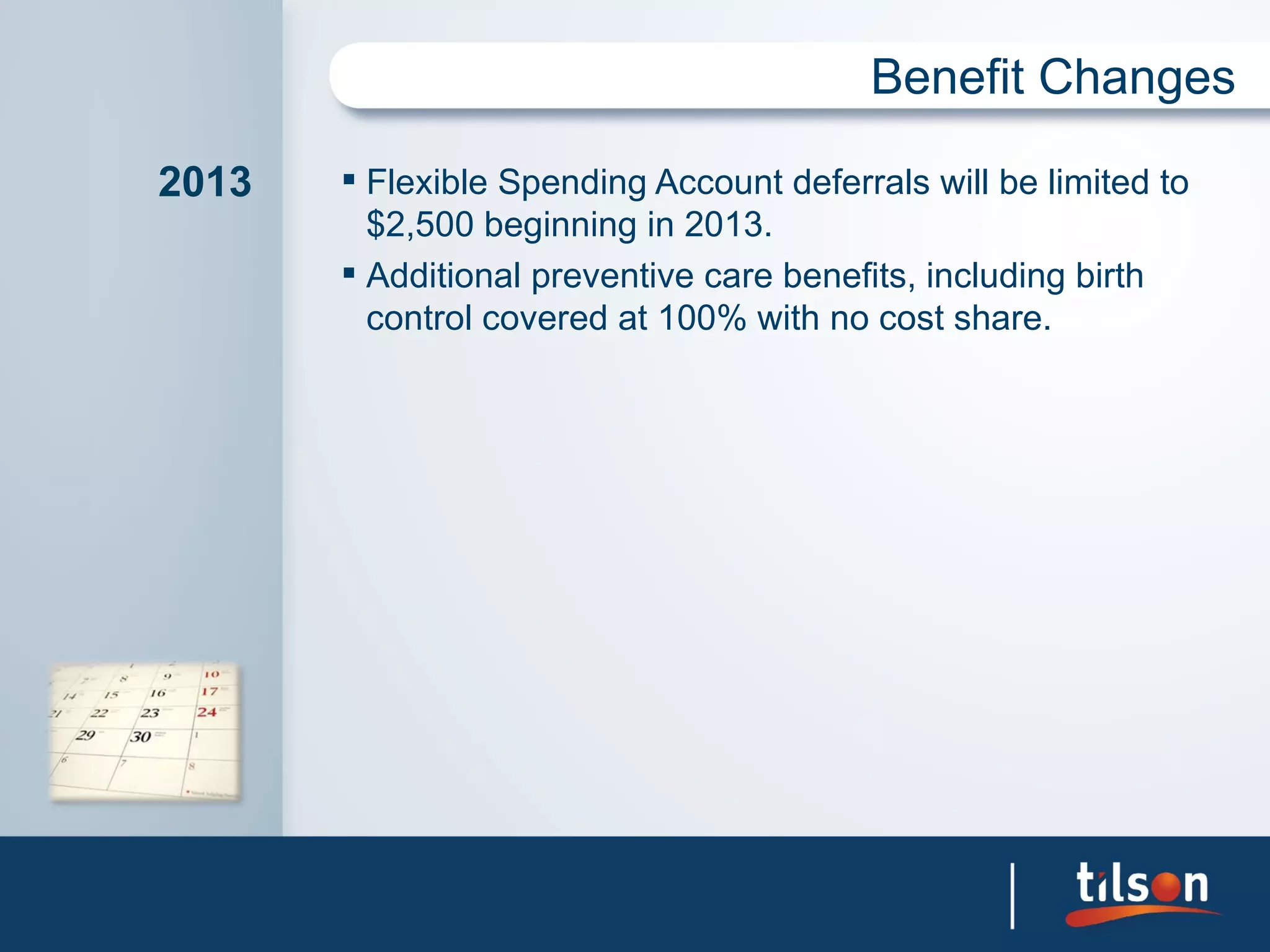 Benefit Changes

2013    Flexible Spending Account deferrals will be limited to
         $2,500 beginning in 2013.
        Additional preventive care benefits, including birth
         control covered at 100% with no cost share.
 