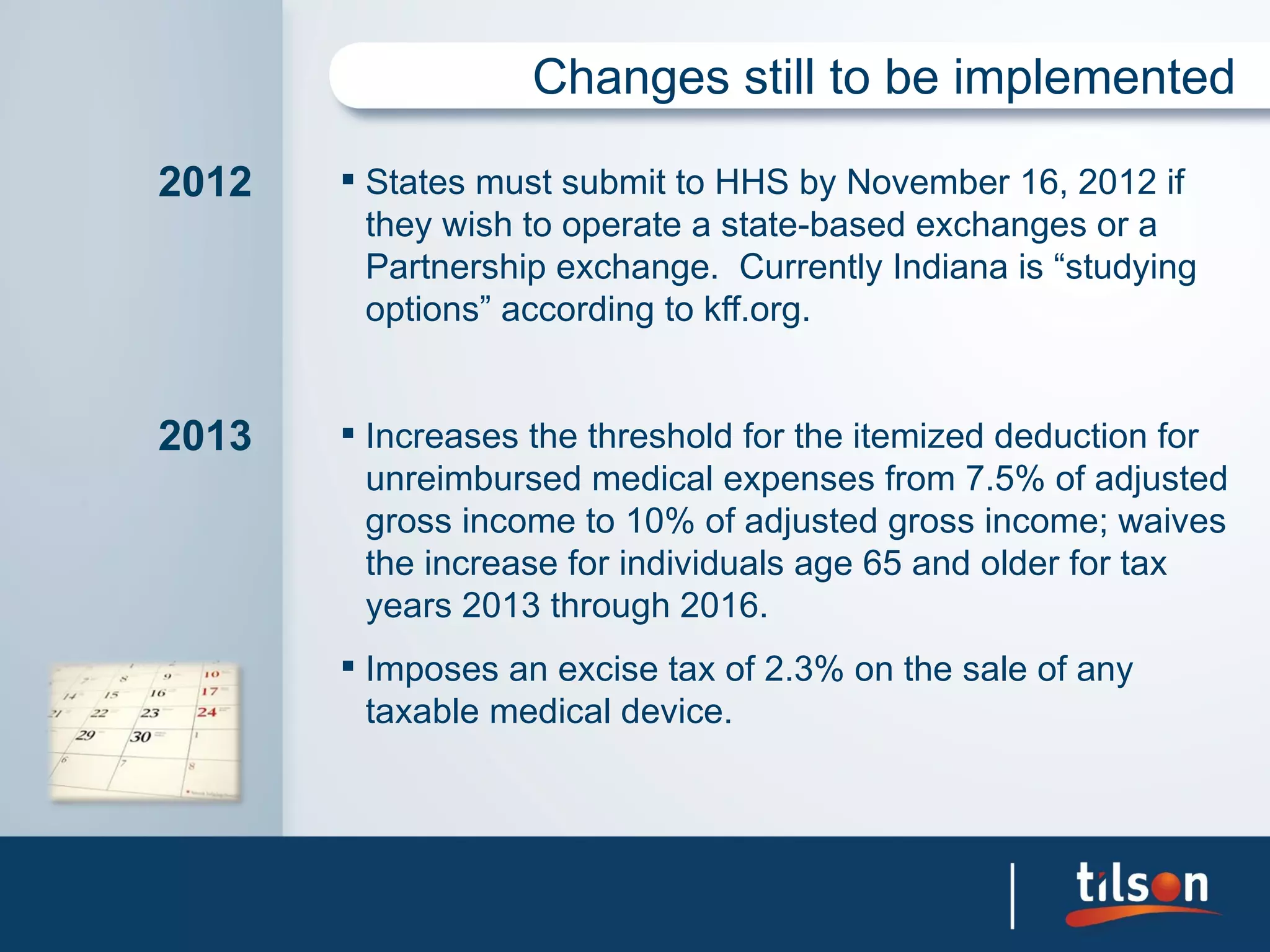Changes still to be implemented

2012    States must submit to HHS by November 16, 2012 if
         they wish to operate a state-based exchanges or a
         Partnership exchange. Currently Indiana is “studying
         options” according to kff.org.


2013    Increases the threshold for the itemized deduction for
         unreimbursed medical expenses from 7.5% of adjusted
         gross income to 10% of adjusted gross income; waives
         the increase for individuals age 65 and older for tax
         years 2013 through 2016.
        Imposes an excise tax of 2.3% on the sale of any
         taxable medical device.
 