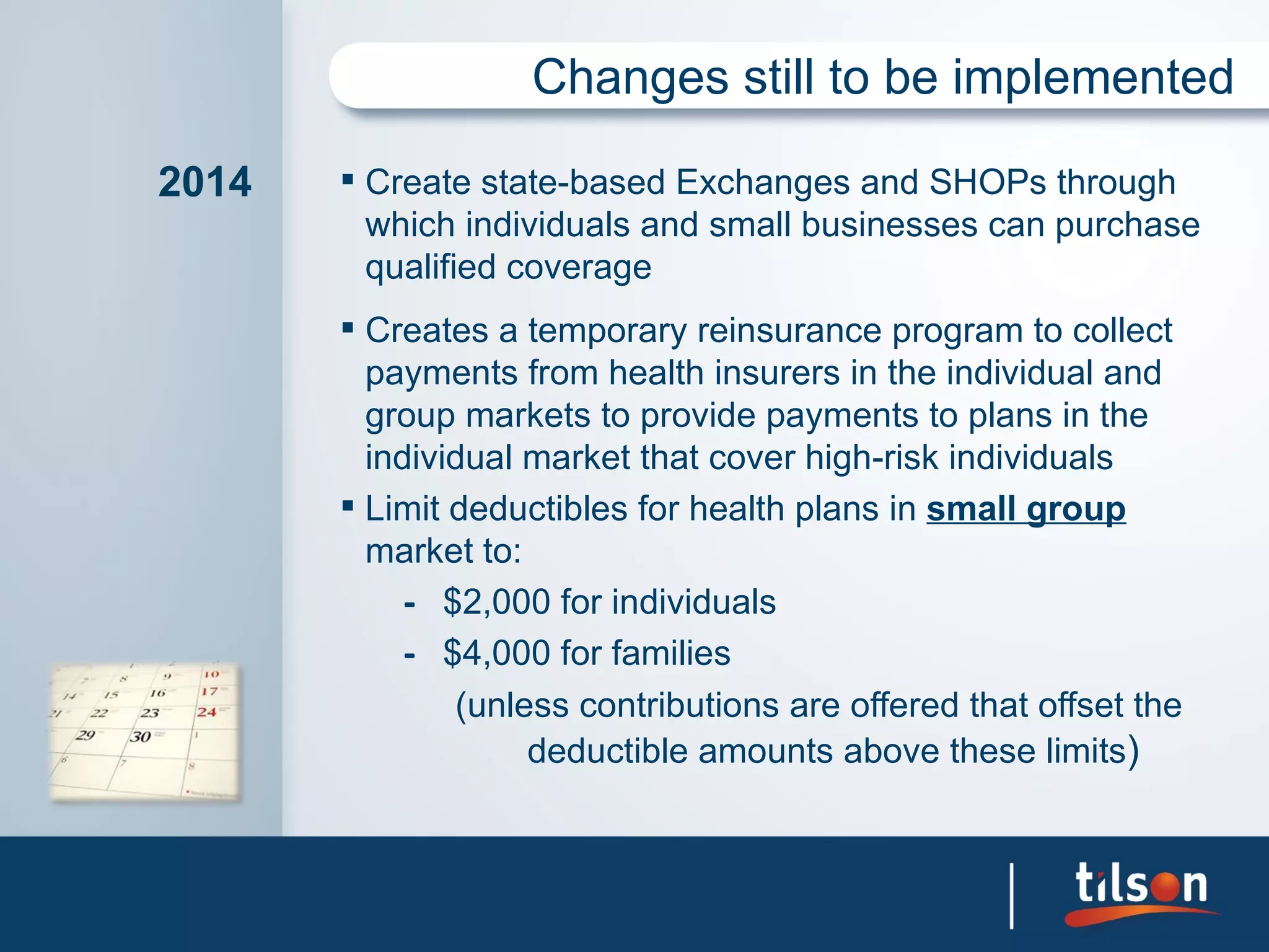 Changes still to be implemented

2014    Create state-based Exchanges and SHOPs through
         which individuals and small businesses can purchase
         qualified coverage
        Creates a temporary reinsurance program to collect
         payments from health insurers in the individual and
         group markets to provide payments to plans in the
         individual market that cover high-risk individuals
        Limit deductibles for health plans in small group
         market to:
            – $2,000 for individuals
            – $4,000 for families
               (unless contributions are offered that offset the
                    deductible amounts above these limits)
 